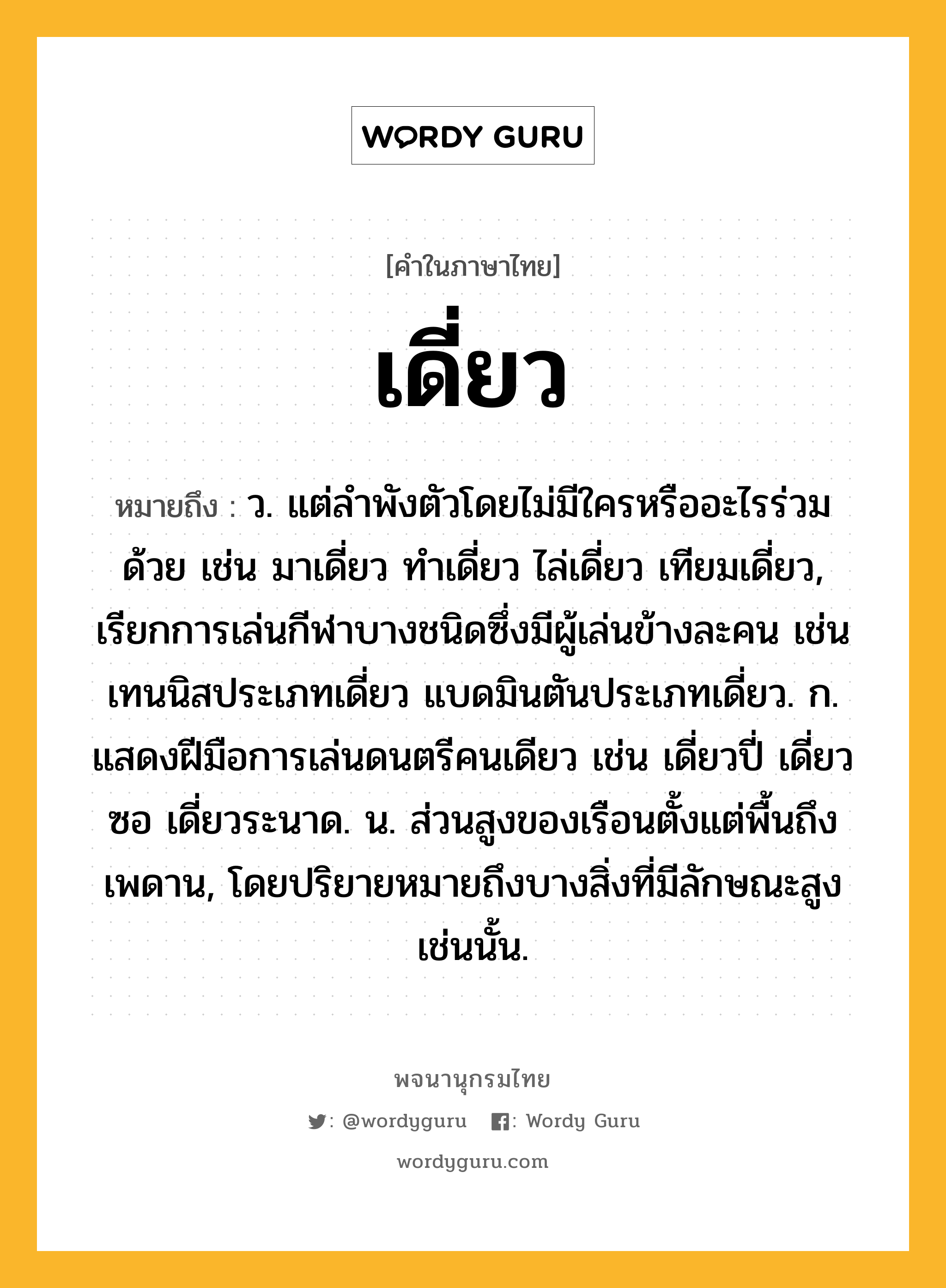 เดี่ยว ความหมาย หมายถึงอะไร?, คำในภาษาไทย เดี่ยว หมายถึง ว. แต่ลําพังตัวโดยไม่มีใครหรืออะไรร่วมด้วย เช่น มาเดี่ยว ทําเดี่ยว ไล่เดี่ยว เทียมเดี่ยว, เรียกการเล่นกีฬาบางชนิดซึ่งมีผู้เล่นข้างละคน เช่น เทนนิสประเภทเดี่ยว แบดมินตันประเภทเดี่ยว. ก. แสดงฝีมือการเล่นดนตรีคนเดียว เช่น เดี่ยวปี่ เดี่ยวซอ เดี่ยวระนาด. น. ส่วนสูงของเรือนตั้งแต่พื้นถึงเพดาน, โดยปริยายหมายถึงบางสิ่งที่มีลักษณะสูงเช่นนั้น.