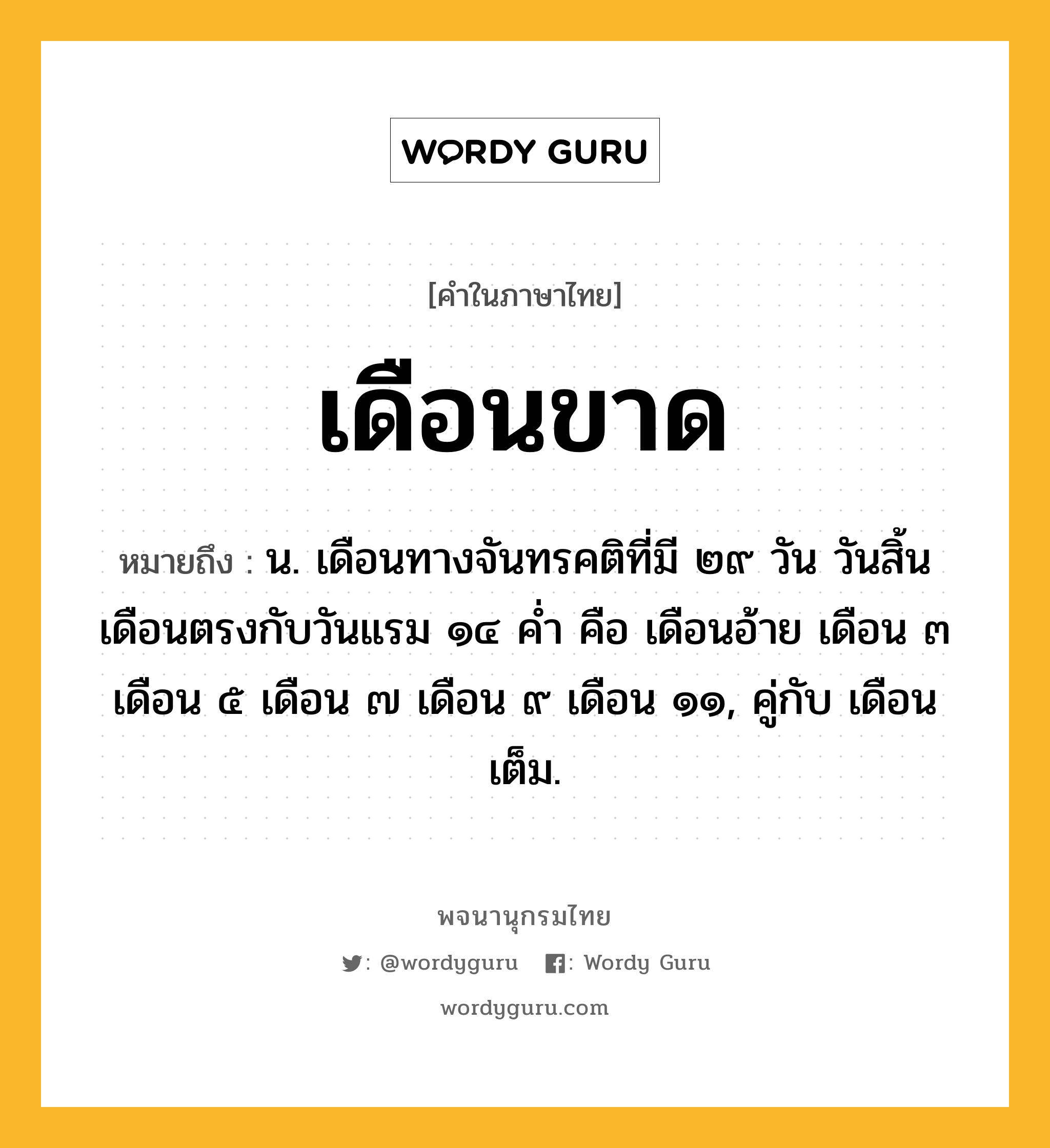 เดือนขาด ความหมาย หมายถึงอะไร?, คำในภาษาไทย เดือนขาด หมายถึง น. เดือนทางจันทรคติที่มี ๒๙ วัน วันสิ้นเดือนตรงกับวันแรม ๑๔ คํ่า คือ เดือนอ้าย เดือน ๓ เดือน ๕ เดือน ๗ เดือน ๙ เดือน ๑๑, คู่กับ เดือนเต็ม.