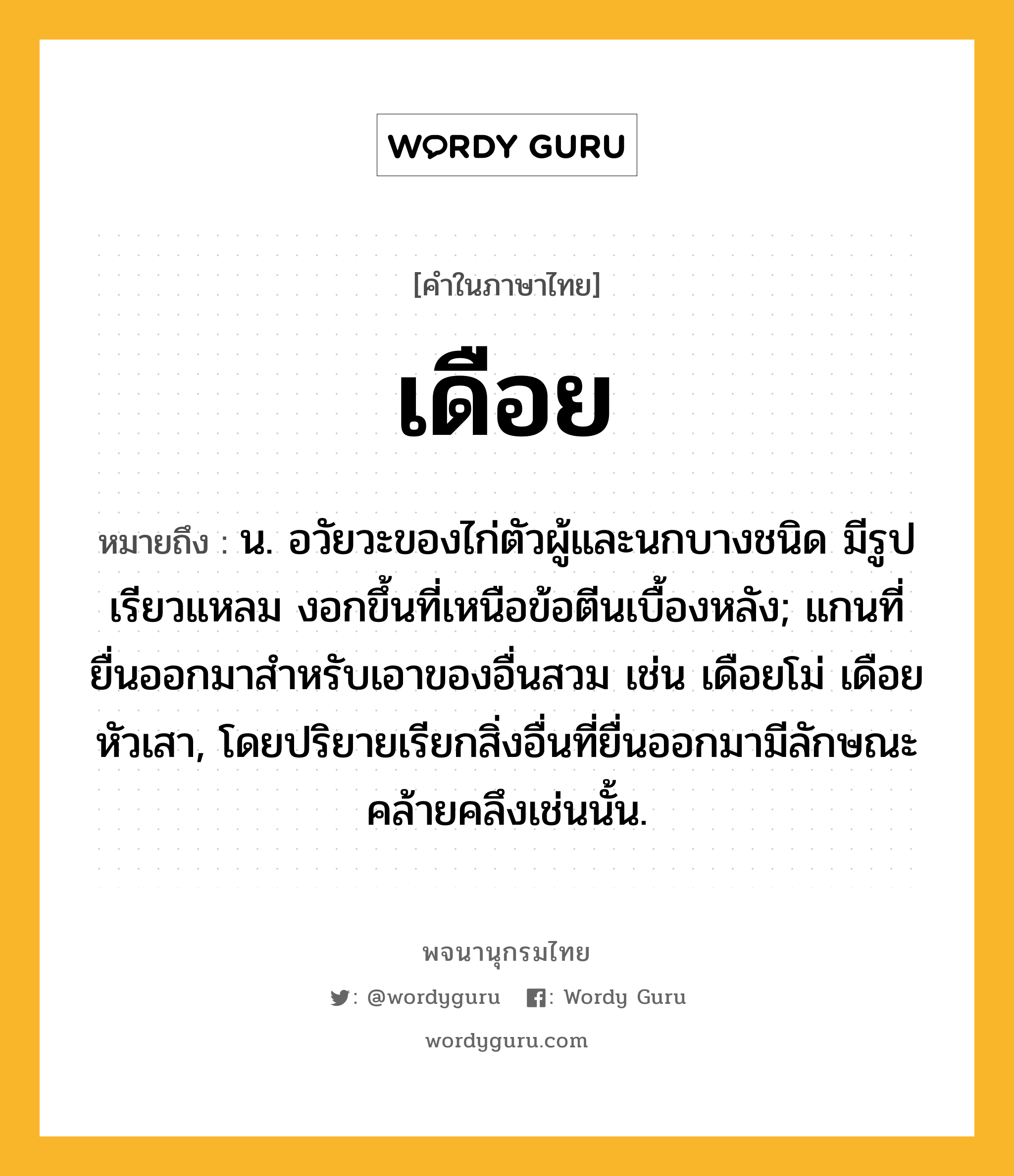 เดือย ความหมาย หมายถึงอะไร?, คำในภาษาไทย เดือย หมายถึง น. อวัยวะของไก่ตัวผู้และนกบางชนิด มีรูปเรียวแหลม งอกขึ้นที่เหนือข้อตีนเบื้องหลัง; แกนที่ยื่นออกมาสําหรับเอาของอื่นสวม เช่น เดือยโม่ เดือยหัวเสา, โดยปริยายเรียกสิ่งอื่นที่ยื่นออกมามีลักษณะคล้ายคลึงเช่นนั้น.