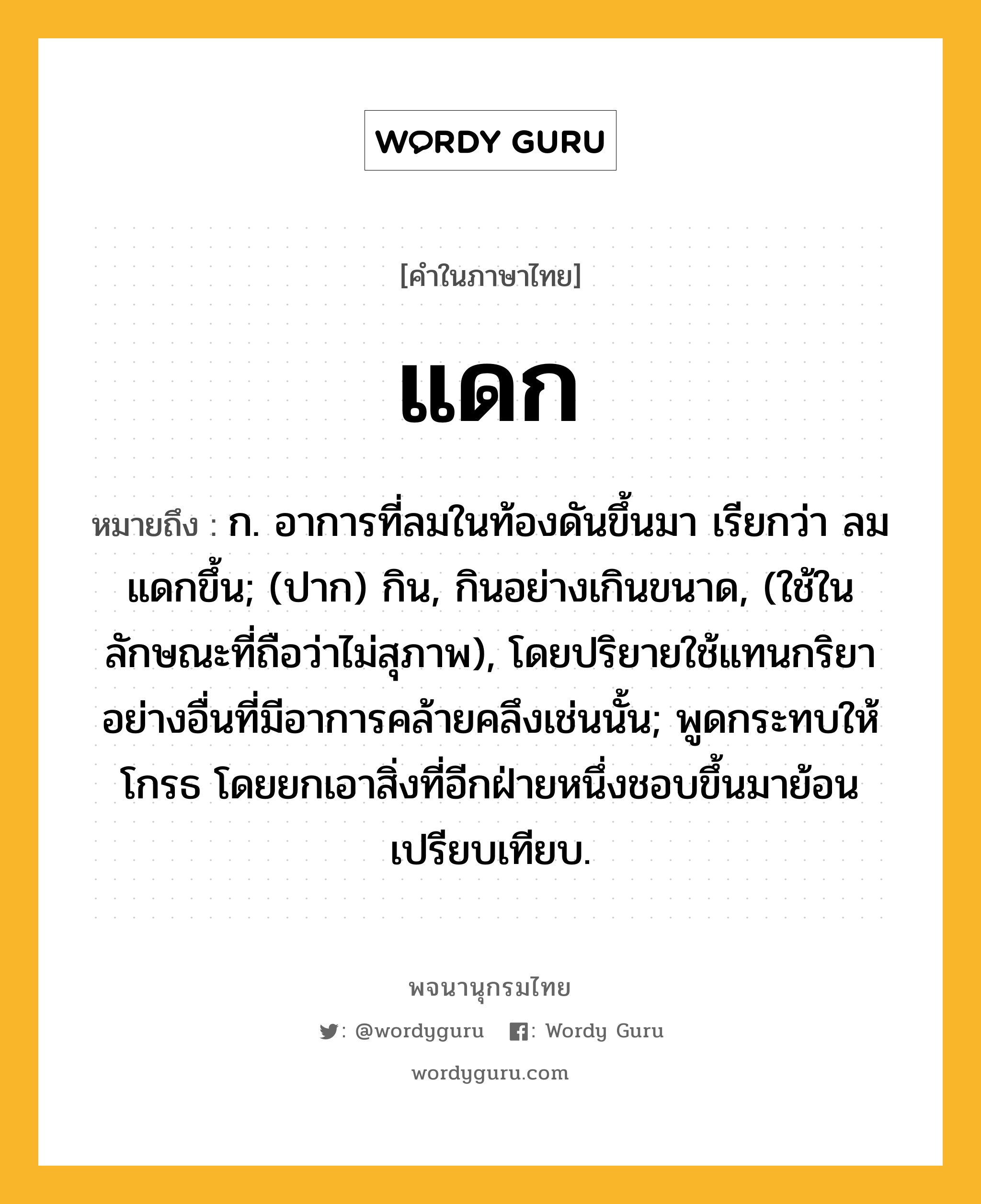 แดก ความหมาย หมายถึงอะไร?, คำในภาษาไทย แดก หมายถึง ก. อาการที่ลมในท้องดันขึ้นมา เรียกว่า ลมแดกขึ้น; (ปาก) กิน, กินอย่างเกินขนาด, (ใช้ในลักษณะที่ถือว่าไม่สุภาพ), โดยปริยายใช้แทนกริยาอย่างอื่นที่มีอาการคล้ายคลึงเช่นนั้น; พูดกระทบให้โกรธ โดยยกเอาสิ่งที่อีกฝ่ายหนึ่งชอบขึ้นมาย้อนเปรียบเทียบ.