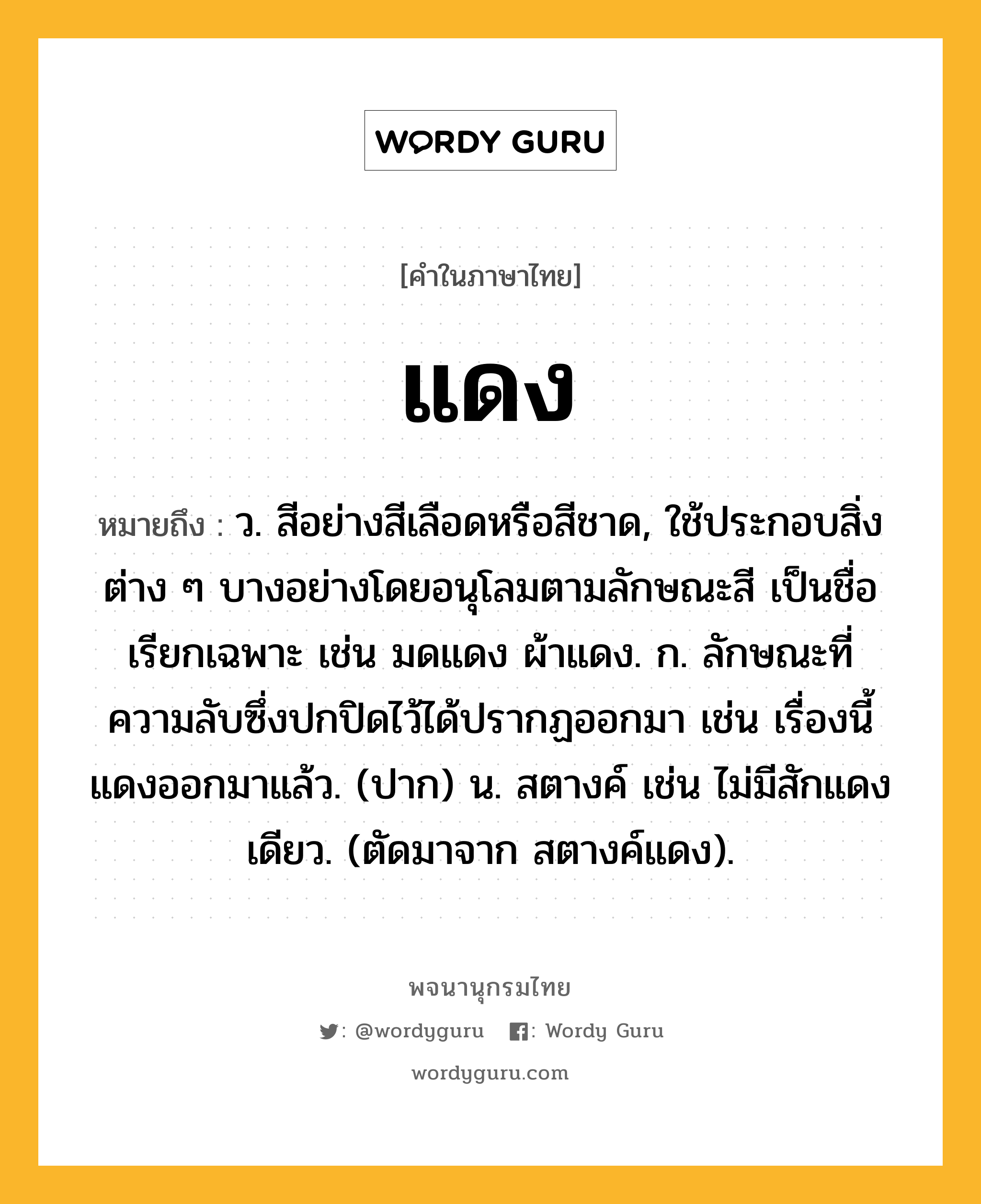 แดง ความหมาย หมายถึงอะไร?, คำในภาษาไทย แดง หมายถึง ว. สีอย่างสีเลือดหรือสีชาด, ใช้ประกอบสิ่งต่าง ๆ บางอย่างโดยอนุโลมตามลักษณะสี เป็นชื่อเรียกเฉพาะ เช่น มดแดง ผ้าแดง. ก. ลักษณะที่ความลับซึ่งปกปิดไว้ได้ปรากฏออกมา เช่น เรื่องนี้แดงออกมาแล้ว. (ปาก) น. สตางค์ เช่น ไม่มีสักแดงเดียว. (ตัดมาจาก สตางค์แดง).