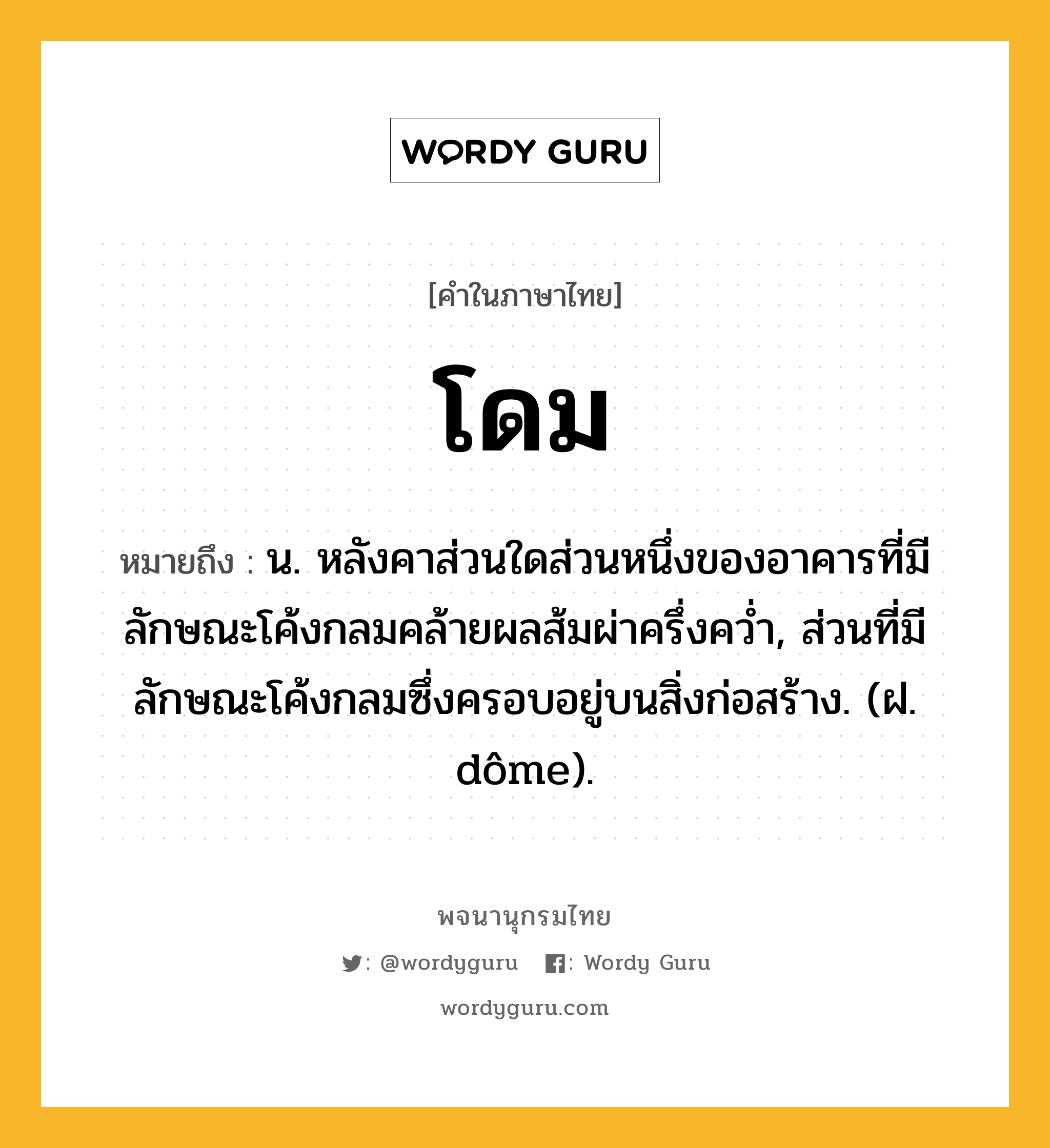 โดม ความหมาย หมายถึงอะไร?, คำในภาษาไทย โดม หมายถึง น. หลังคาส่วนใดส่วนหนึ่งของอาคารที่มีลักษณะโค้งกลมคล้ายผลส้มผ่าครึ่งควํ่า, ส่วนที่มีลักษณะโค้งกลมซึ่งครอบอยู่บนสิ่งก่อสร้าง. (ฝ. dôme).