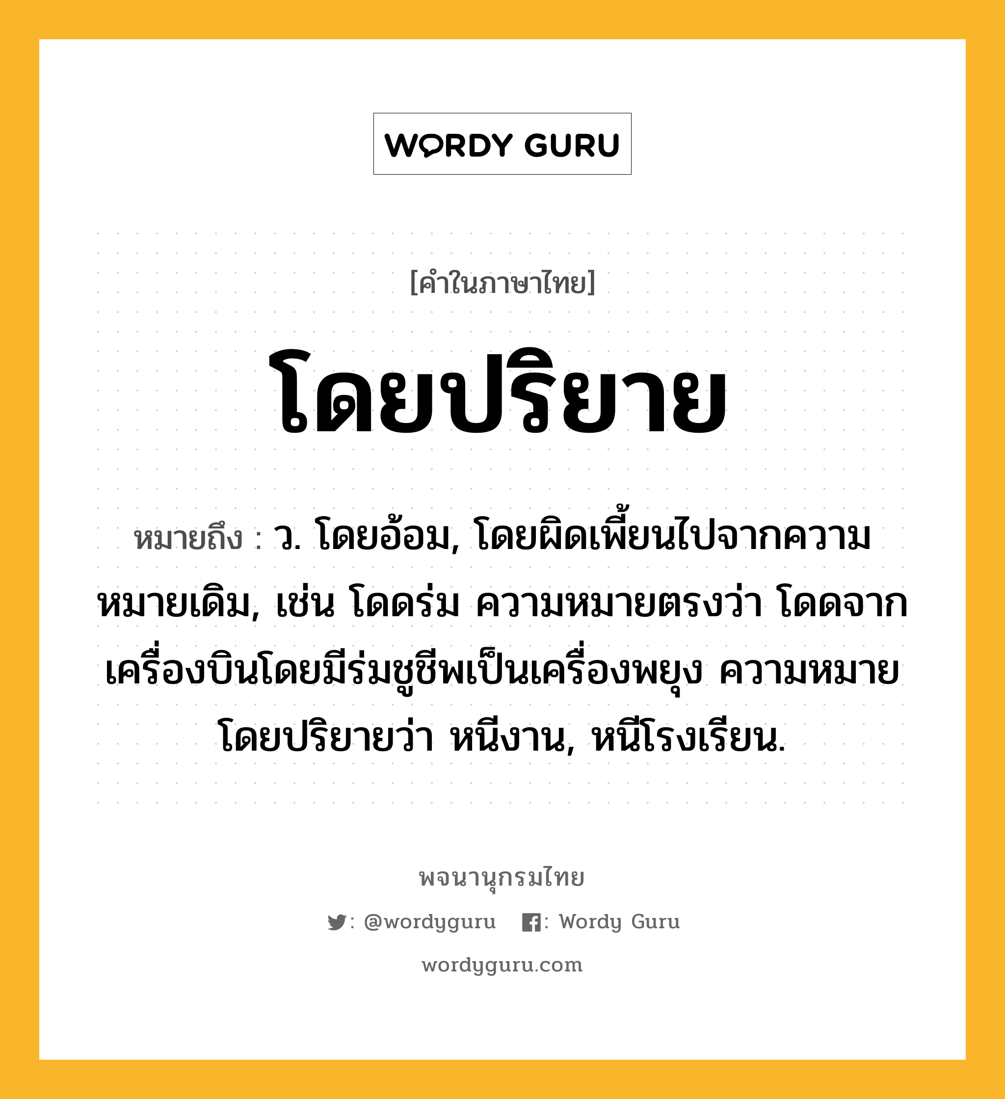 โดยปริยาย ความหมาย หมายถึงอะไร?, คำในภาษาไทย โดยปริยาย หมายถึง ว. โดยอ้อม, โดยผิดเพี้ยนไปจากความหมายเดิม, เช่น โดดร่ม ความหมายตรงว่า โดดจากเครื่องบินโดยมีร่มชูชีพเป็นเครื่องพยุง ความหมายโดยปริยายว่า หนีงาน, หนีโรงเรียน.