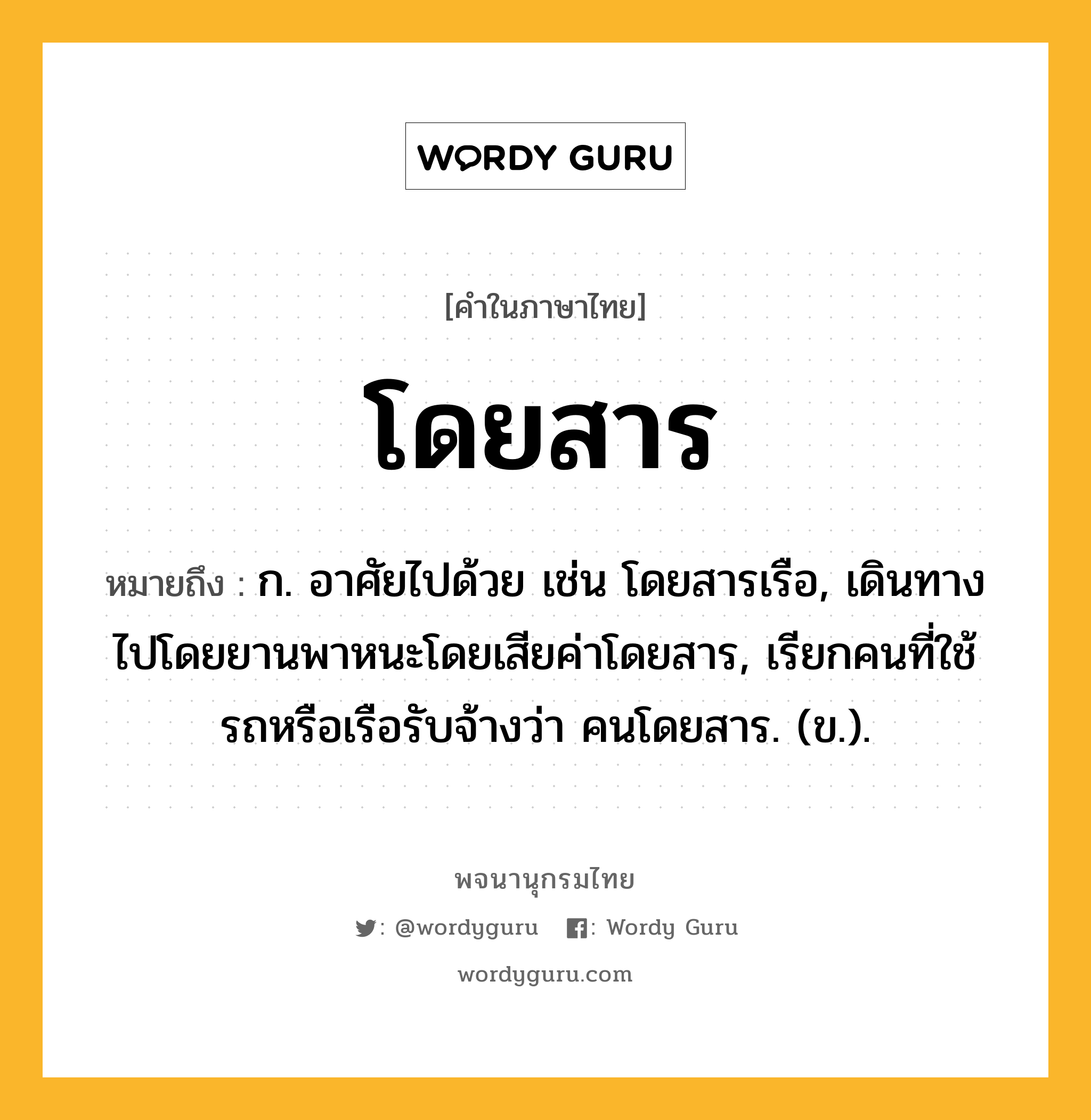 โดยสาร ความหมาย หมายถึงอะไร?, คำในภาษาไทย โดยสาร หมายถึง ก. อาศัยไปด้วย เช่น โดยสารเรือ, เดินทางไปโดยยานพาหนะโดยเสียค่าโดยสาร, เรียกคนที่ใช้รถหรือเรือรับจ้างว่า คนโดยสาร. (ข.).