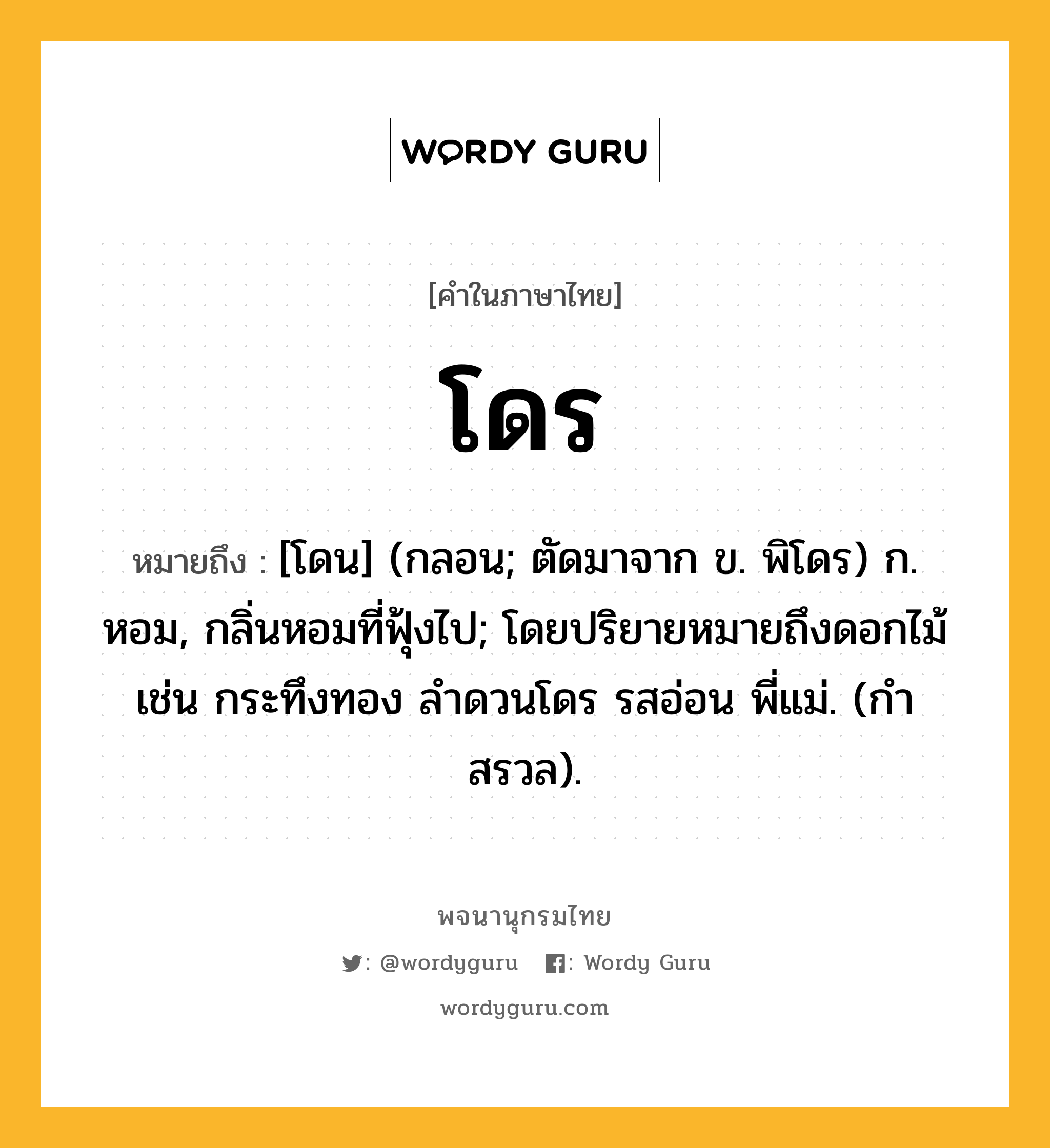 โดร ความหมาย หมายถึงอะไร?, คำในภาษาไทย โดร หมายถึง [โดน] (กลอน; ตัดมาจาก ข. พิโดร) ก. หอม, กลิ่นหอมที่ฟุ้งไป; โดยปริยายหมายถึงดอกไม้ เช่น กระทึงทอง ลําดวนโดร รสอ่อน พี่แม่. (กําสรวล).