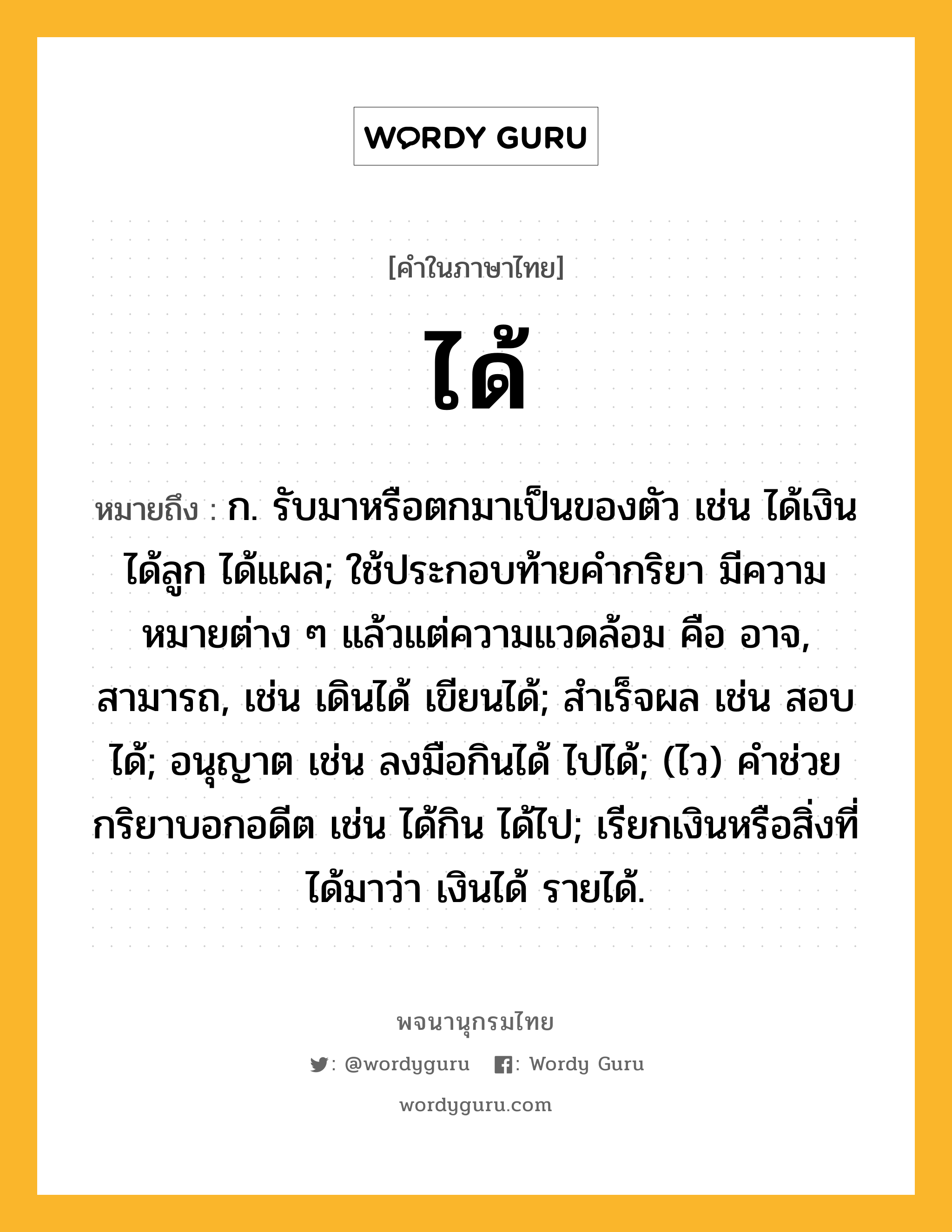 ได้ ความหมาย หมายถึงอะไร?, คำในภาษาไทย ได้ หมายถึง ก. รับมาหรือตกมาเป็นของตัว เช่น ได้เงิน ได้ลูก ได้แผล; ใช้ประกอบท้ายคํากริยา มีความหมายต่าง ๆ แล้วแต่ความแวดล้อม คือ อาจ, สามารถ, เช่น เดินได้ เขียนได้; สําเร็จผล เช่น สอบได้; อนุญาต เช่น ลงมือกินได้ ไปได้; (ไว) คําช่วยกริยาบอกอดีต เช่น ได้กิน ได้ไป; เรียกเงินหรือสิ่งที่ได้มาว่า เงินได้ รายได้.