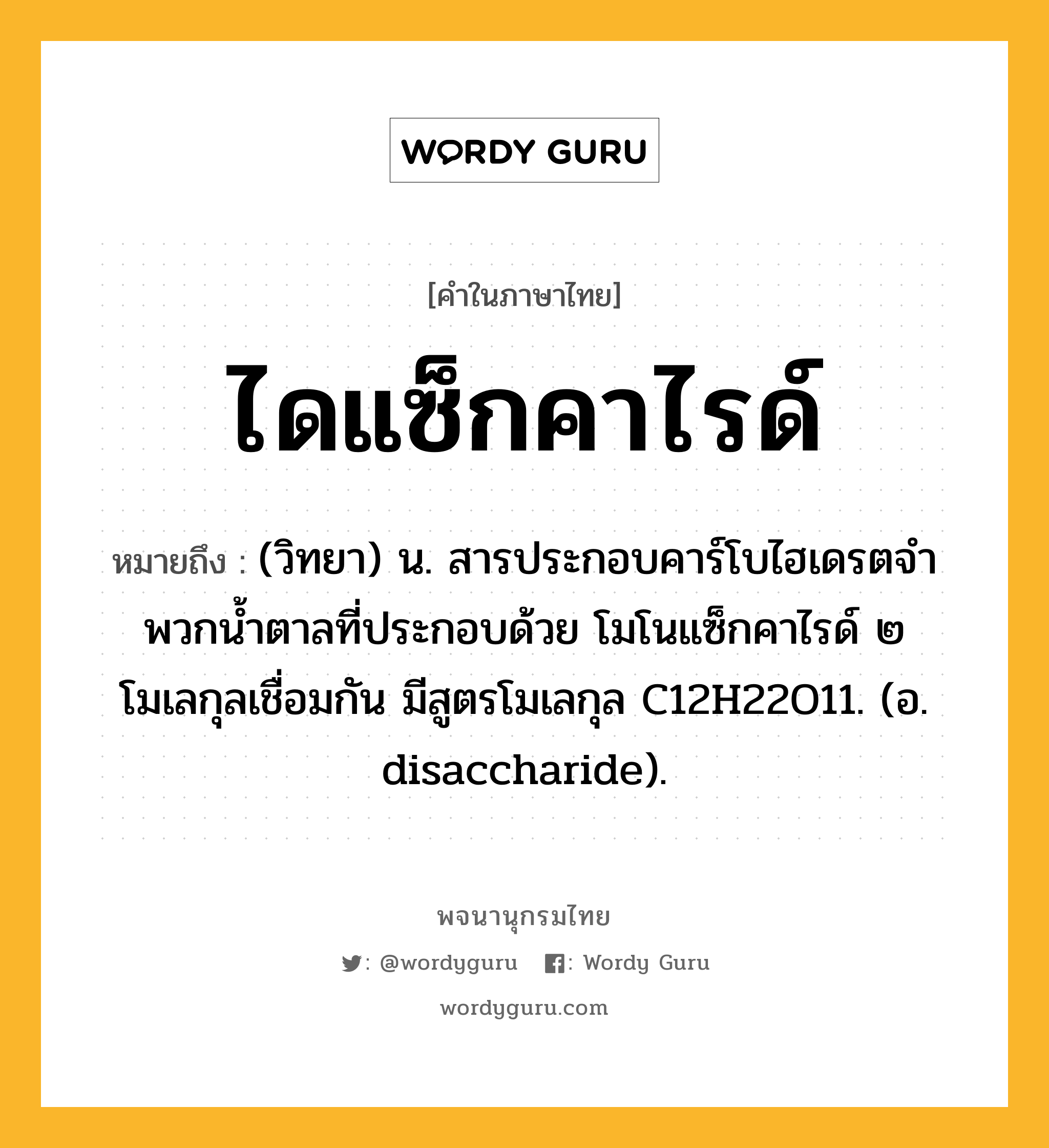 ไดแซ็กคาไรด์ ความหมาย หมายถึงอะไร?, คำในภาษาไทย ไดแซ็กคาไรด์ หมายถึง (วิทยา) น. สารประกอบคาร์โบไฮเดรตจําพวกนํ้าตาลที่ประกอบด้วย โมโนแซ็กคาไรด์ ๒ โมเลกุลเชื่อมกัน มีสูตรโมเลกุล C12H22O11. (อ. disaccharide).