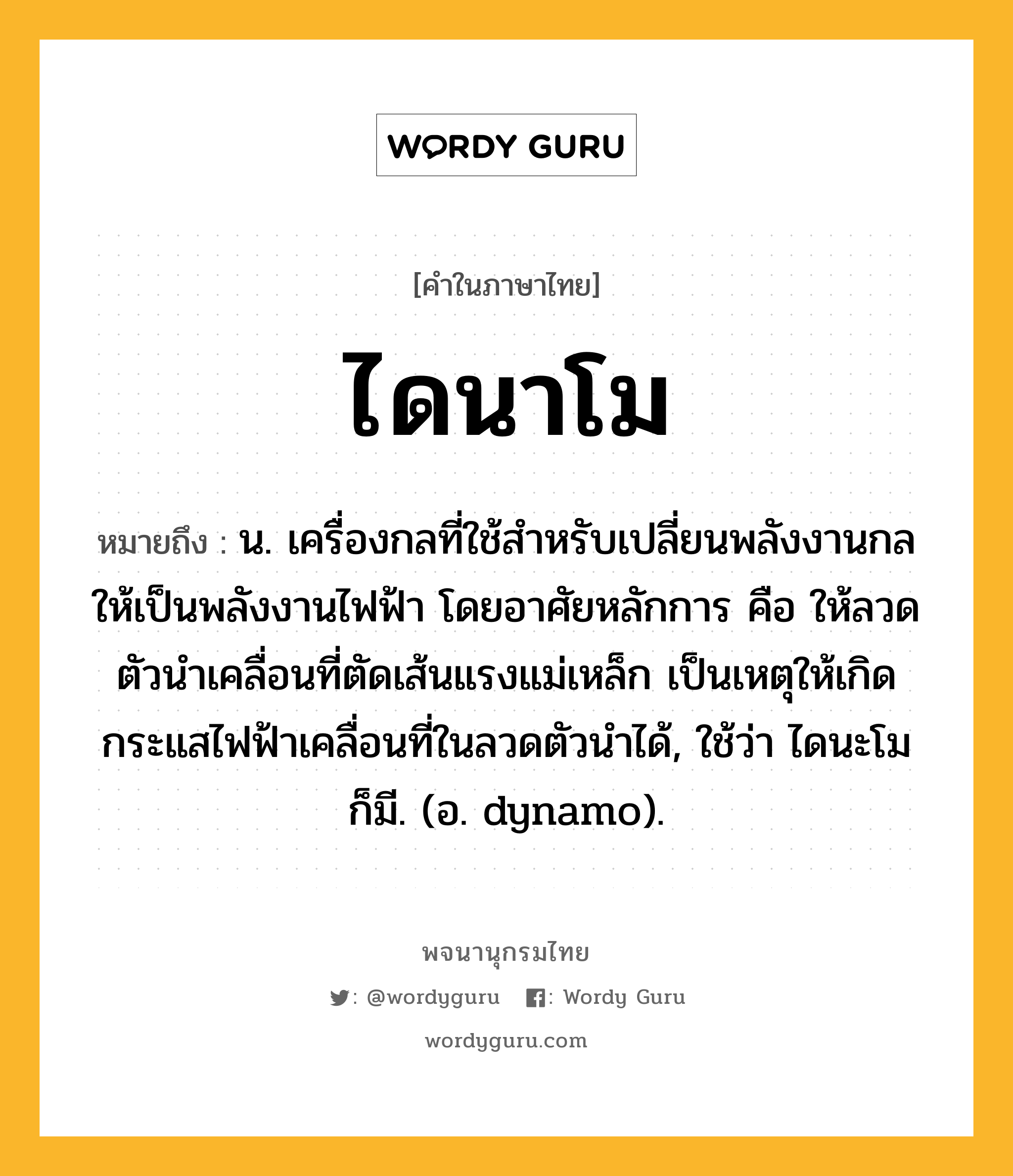 ไดนาโม ความหมาย หมายถึงอะไร?, คำในภาษาไทย ไดนาโม หมายถึง น. เครื่องกลที่ใช้สําหรับเปลี่ยนพลังงานกลให้เป็นพลังงานไฟฟ้า โดยอาศัยหลักการ คือ ให้ลวดตัวนําเคลื่อนที่ตัดเส้นแรงแม่เหล็ก เป็นเหตุให้เกิดกระแสไฟฟ้าเคลื่อนที่ในลวดตัวนําได้, ใช้ว่า ไดนะโม ก็มี. (อ. dynamo).