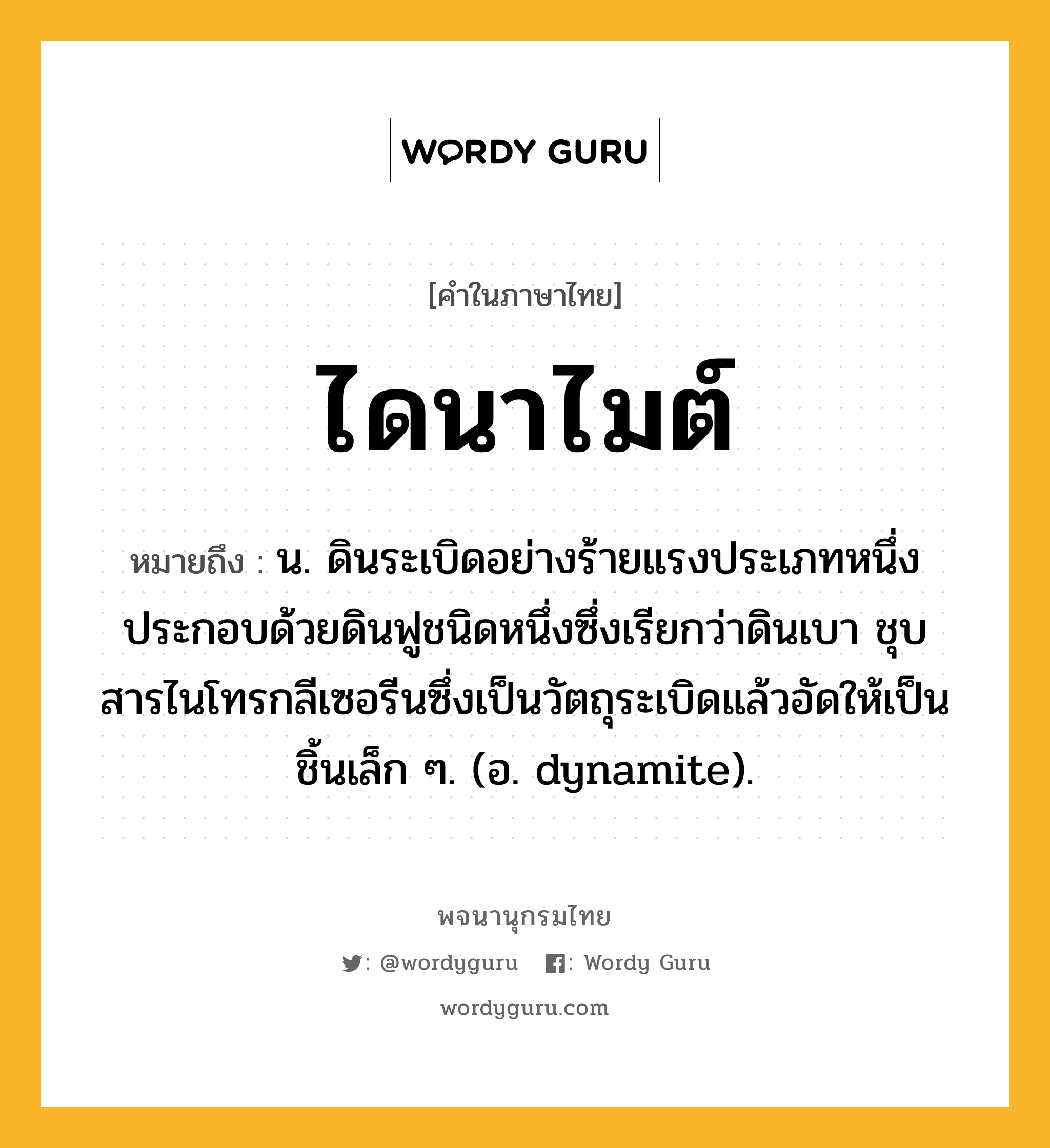 ไดนาไมต์ ความหมาย หมายถึงอะไร?, คำในภาษาไทย ไดนาไมต์ หมายถึง น. ดินระเบิดอย่างร้ายแรงประเภทหนึ่ง ประกอบด้วยดินฟูชนิดหนึ่งซึ่งเรียกว่าดินเบา ชุบสารไนโทรกลีเซอรีนซึ่งเป็นวัตถุระเบิดแล้วอัดให้เป็นชิ้นเล็ก ๆ. (อ. dynamite).