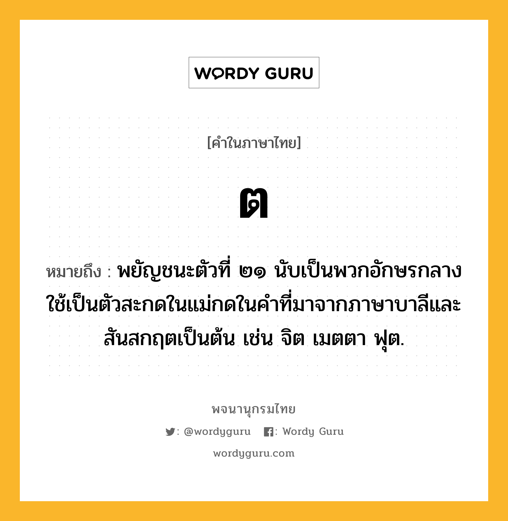 ต ความหมาย หมายถึงอะไร?, คำในภาษาไทย ต หมายถึง พยัญชนะตัวที่ ๒๑ นับเป็นพวกอักษรกลาง ใช้เป็นตัวสะกดในแม่กดในคําที่มาจากภาษาบาลีและสันสกฤตเป็นต้น เช่น จิต เมตตา ฟุต.