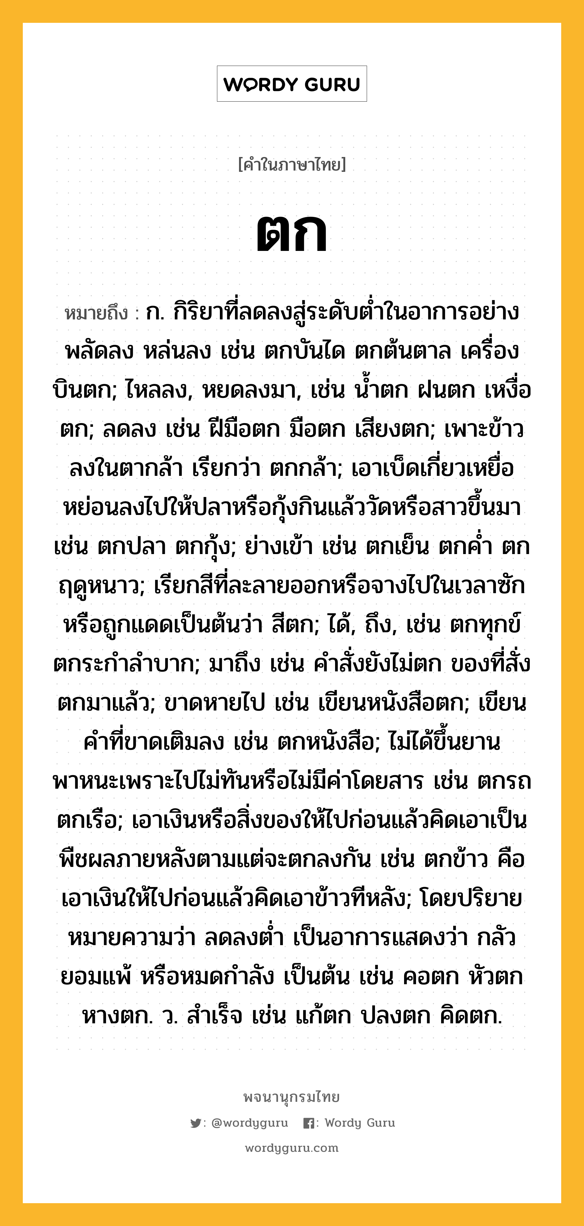 ตก ความหมาย หมายถึงอะไร?, คำในภาษาไทย ตก หมายถึง ก. กิริยาที่ลดลงสู่ระดับตํ่าในอาการอย่างพลัดลง หล่นลง เช่น ตกบันได ตกต้นตาล เครื่องบินตก; ไหลลง, หยดลงมา, เช่น นํ้าตก ฝนตก เหงื่อตก; ลดลง เช่น ฝีมือตก มือตก เสียงตก; เพาะข้าวลงในตากล้า เรียกว่า ตกกล้า; เอาเบ็ดเกี่ยวเหยื่อหย่อนลงไปให้ปลาหรือกุ้งกินแล้ววัดหรือสาวขึ้นมา เช่น ตกปลา ตกกุ้ง; ย่างเข้า เช่น ตกเย็น ตกคํ่า ตกฤดูหนาว; เรียกสีที่ละลายออกหรือจางไปในเวลาซักหรือถูกแดดเป็นต้นว่า สีตก; ได้, ถึง, เช่น ตกทุกข์ ตกระกําลําบาก; มาถึง เช่น คําสั่งยังไม่ตก ของที่สั่งตกมาแล้ว; ขาดหายไป เช่น เขียนหนังสือตก; เขียนคําที่ขาดเติมลง เช่น ตกหนังสือ; ไม่ได้ขึ้นยานพาหนะเพราะไปไม่ทันหรือไม่มีค่าโดยสาร เช่น ตกรถ ตกเรือ; เอาเงินหรือสิ่งของให้ไปก่อนแล้วคิดเอาเป็นพืชผลภายหลังตามแต่จะตกลงกัน เช่น ตกข้าว คือ เอาเงินให้ไปก่อนแล้วคิดเอาข้าวทีหลัง; โดยปริยายหมายความว่า ลดลงตํ่า เป็นอาการแสดงว่า กลัว ยอมแพ้ หรือหมดกําลัง เป็นต้น เช่น คอตก หัวตก หางตก. ว. สําเร็จ เช่น แก้ตก ปลงตก คิดตก.