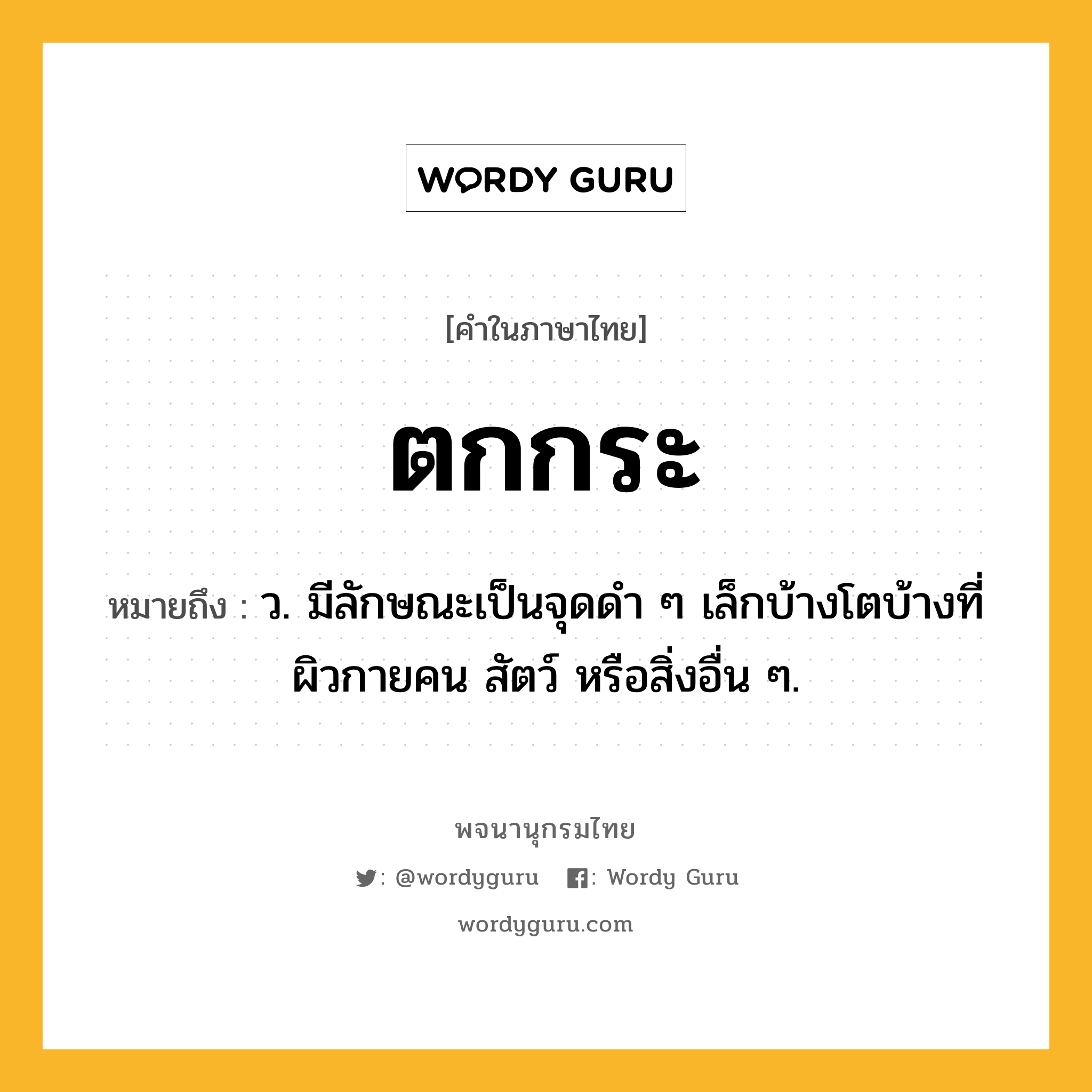 ตกกระ ความหมาย หมายถึงอะไร?, คำในภาษาไทย ตกกระ หมายถึง ว. มีลักษณะเป็นจุดดํา ๆ เล็กบ้างโตบ้างที่ผิวกายคน สัตว์ หรือสิ่งอื่น ๆ.