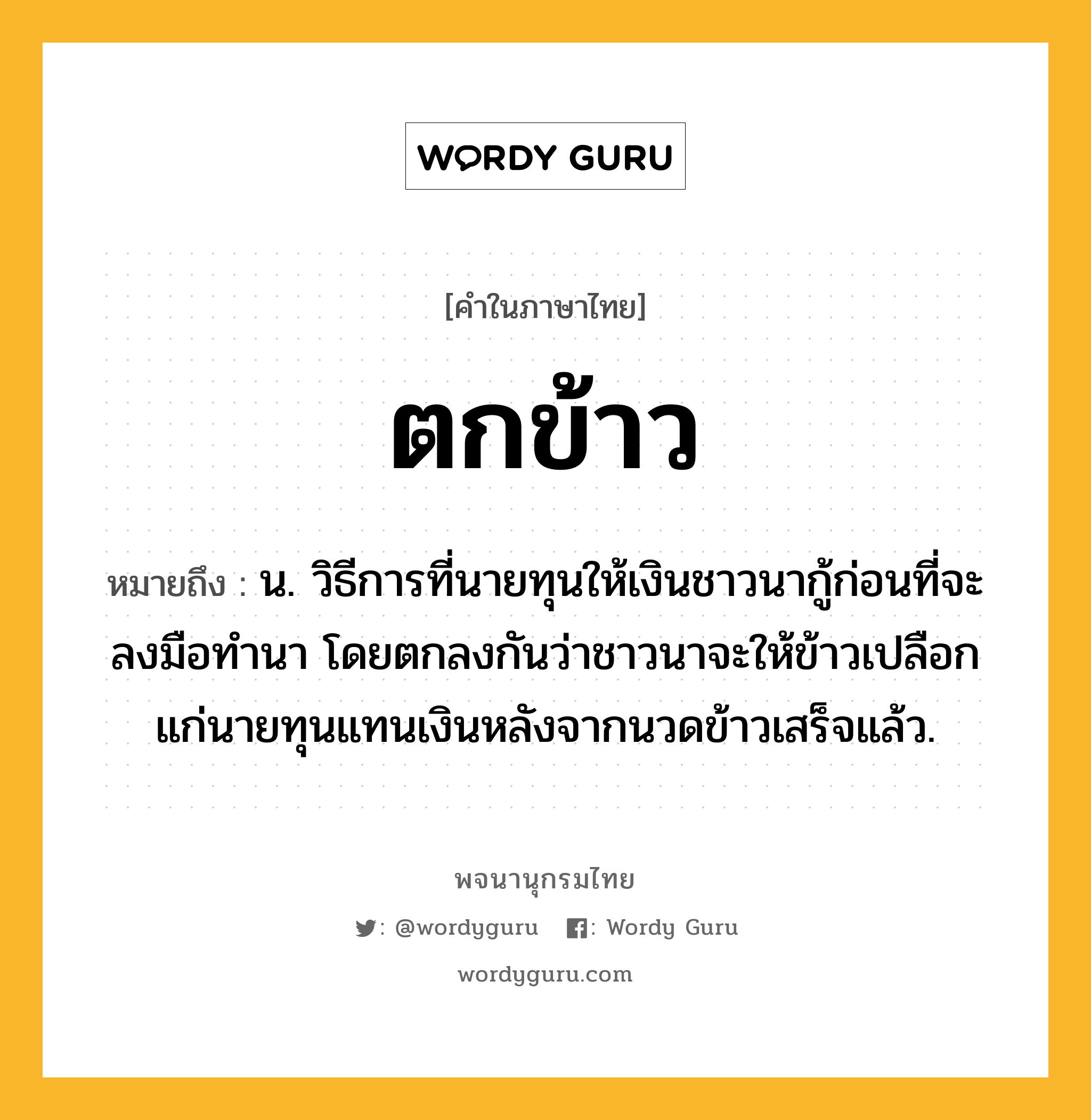 ตกข้าว ความหมาย หมายถึงอะไร?, คำในภาษาไทย ตกข้าว หมายถึง น. วิธีการที่นายทุนให้เงินชาวนากู้ก่อนที่จะลงมือทำนา โดยตกลงกันว่าชาวนาจะให้ข้าวเปลือกแก่นายทุนแทนเงินหลังจากนวดข้าวเสร็จแล้ว.