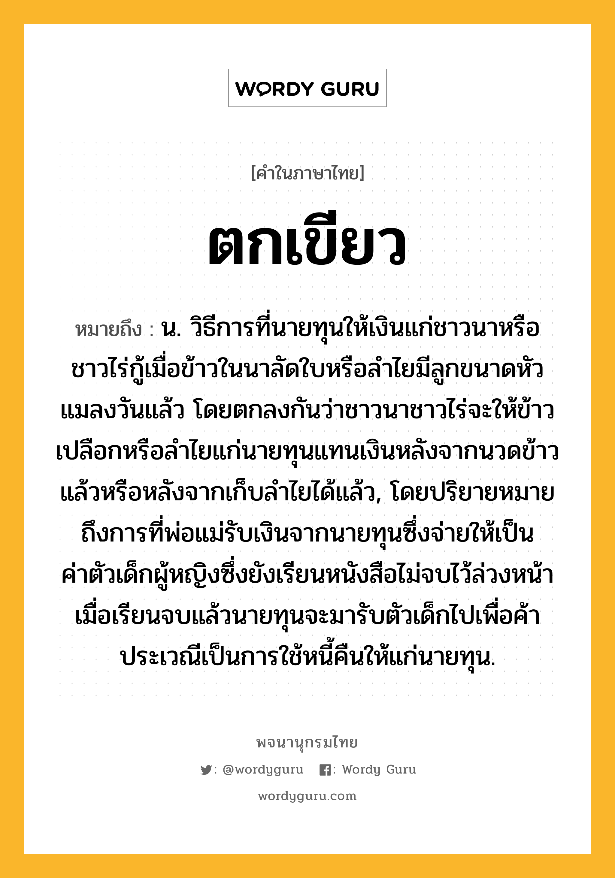 ตกเขียว ความหมาย หมายถึงอะไร?, คำในภาษาไทย ตกเขียว หมายถึง น. วิธีการที่นายทุนให้เงินแก่ชาวนาหรือชาวไร่กู้เมื่อข้าวในนาลัดใบหรือลำไยมีลูกขนาดหัวแมลงวันแล้ว โดยตกลงกันว่าชาวนาชาวไร่จะให้ข้าวเปลือกหรือลำไยแก่นายทุนแทนเงินหลังจากนวดข้าวแล้วหรือหลังจากเก็บลำไยได้แล้ว, โดยปริยายหมายถึงการที่พ่อแม่รับเงินจากนายทุนซึ่งจ่ายให้เป็นค่าตัวเด็กผู้หญิงซึ่งยังเรียนหนังสือไม่จบไว้ล่วงหน้า เมื่อเรียนจบแล้วนายทุนจะมารับตัวเด็กไปเพื่อค้าประเวณีเป็นการใช้หนี้คืนให้แก่นายทุน.