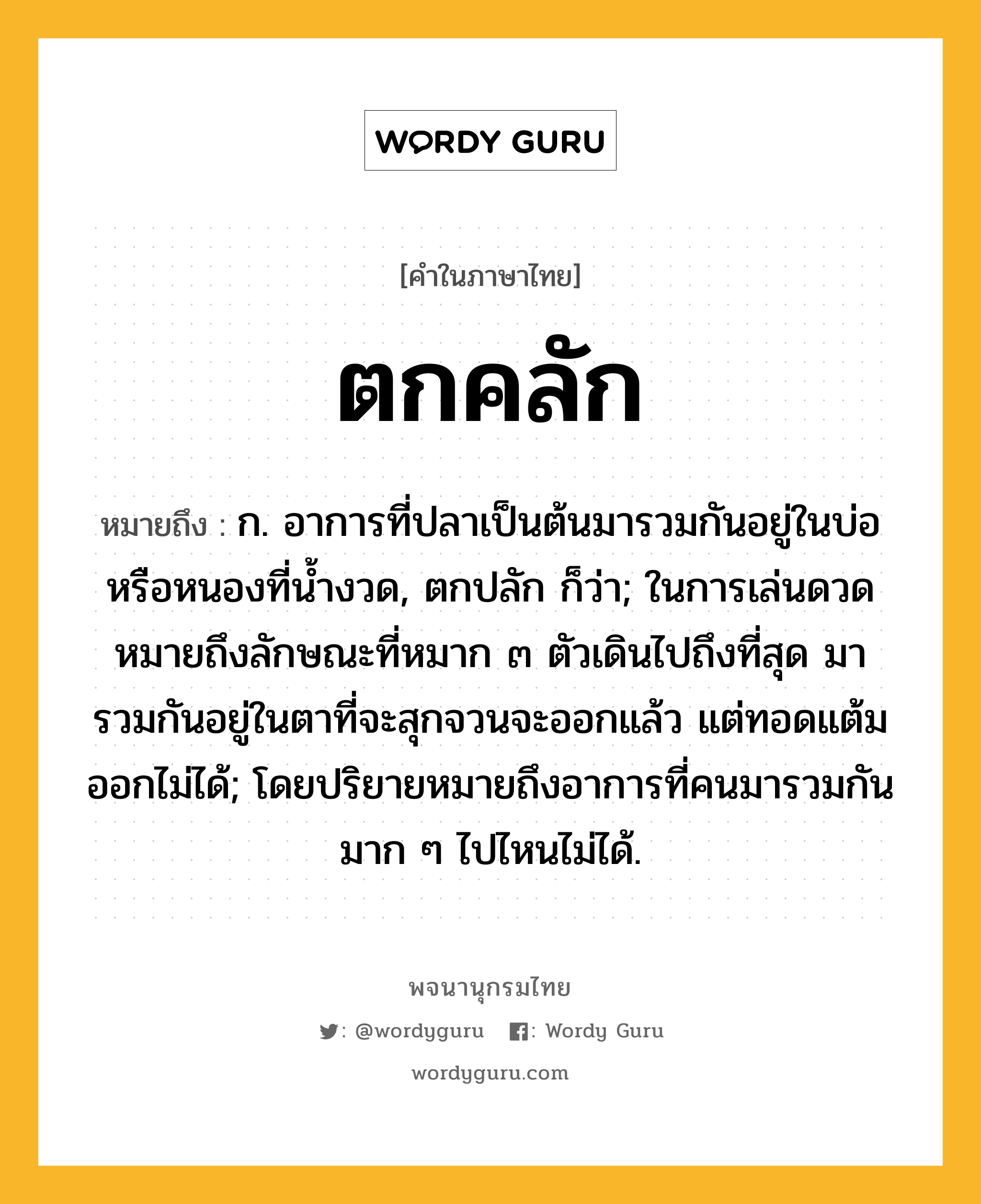 ตกคลัก ความหมาย หมายถึงอะไร?, คำในภาษาไทย ตกคลัก หมายถึง ก. อาการที่ปลาเป็นต้นมารวมกันอยู่ในบ่อหรือหนองที่นํ้างวด, ตกปลัก ก็ว่า; ในการเล่นดวดหมายถึงลักษณะที่หมาก ๓ ตัวเดินไปถึงที่สุด มารวมกันอยู่ในตาที่จะสุกจวนจะออกแล้ว แต่ทอดแต้มออกไม่ได้; โดยปริยายหมายถึงอาการที่คนมารวมกันมาก ๆ ไปไหนไม่ได้.