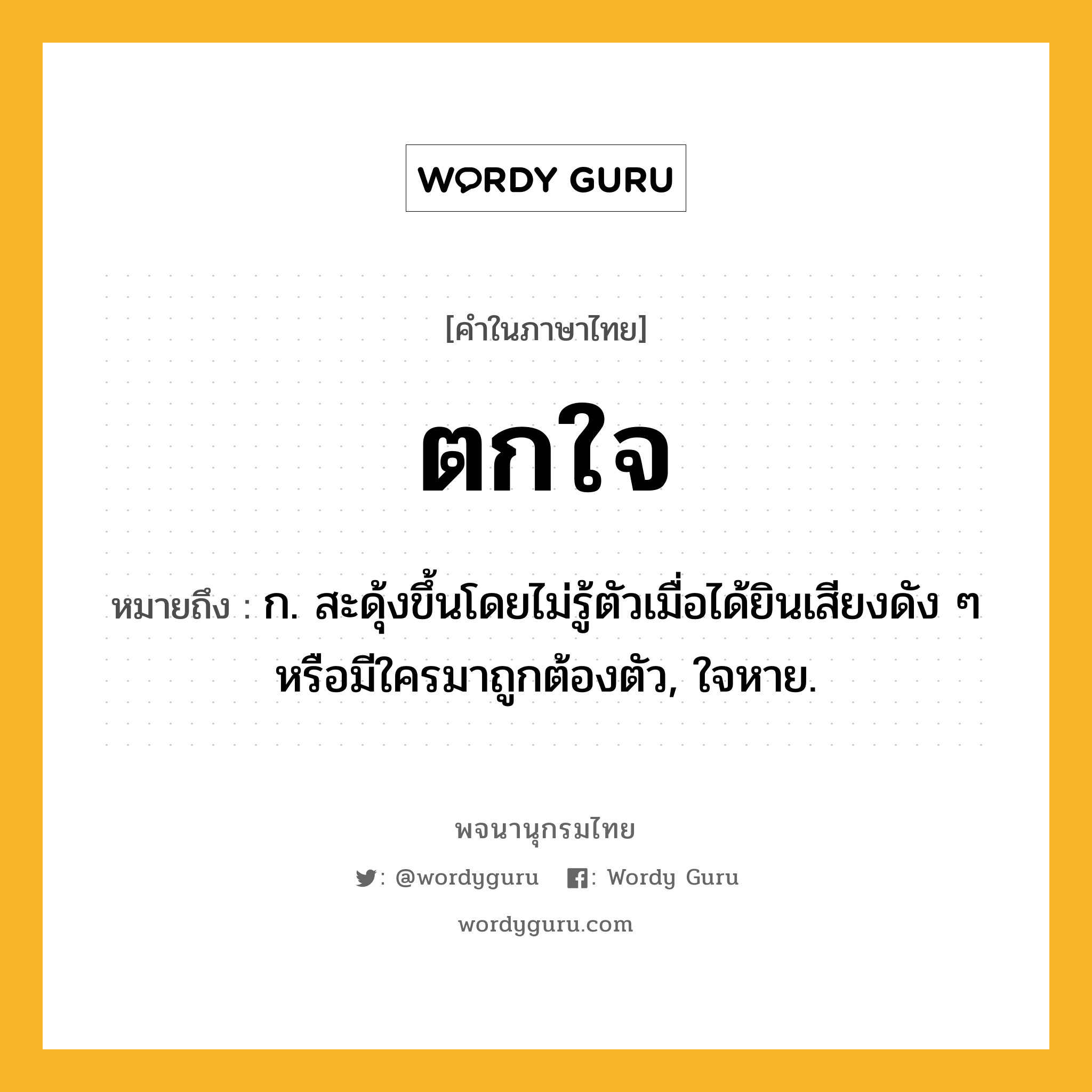 ตกใจ ความหมาย หมายถึงอะไร?, คำในภาษาไทย ตกใจ หมายถึง ก. สะดุ้งขึ้นโดยไม่รู้ตัวเมื่อได้ยินเสียงดัง ๆ หรือมีใครมาถูกต้องตัว, ใจหาย.