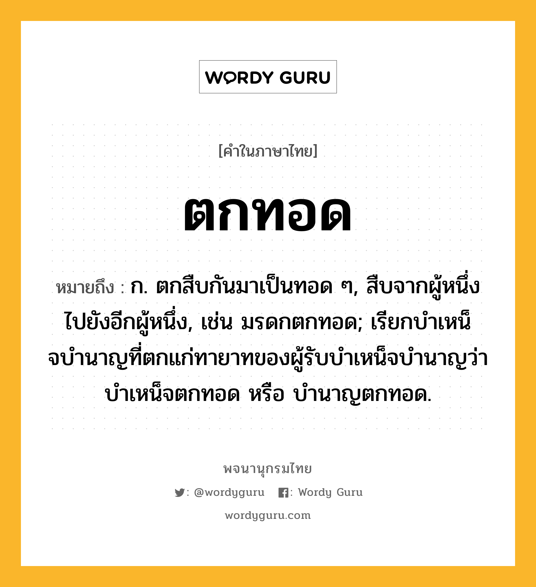 ตกทอด ความหมาย หมายถึงอะไร?, คำในภาษาไทย ตกทอด หมายถึง ก. ตกสืบกันมาเป็นทอด ๆ, สืบจากผู้หนึ่งไปยังอีกผู้หนึ่ง, เช่น มรดกตกทอด; เรียกบําเหน็จบํานาญที่ตกแก่ทายาทของผู้รับบําเหน็จบํานาญว่า บําเหน็จตกทอด หรือ บํานาญตกทอด.