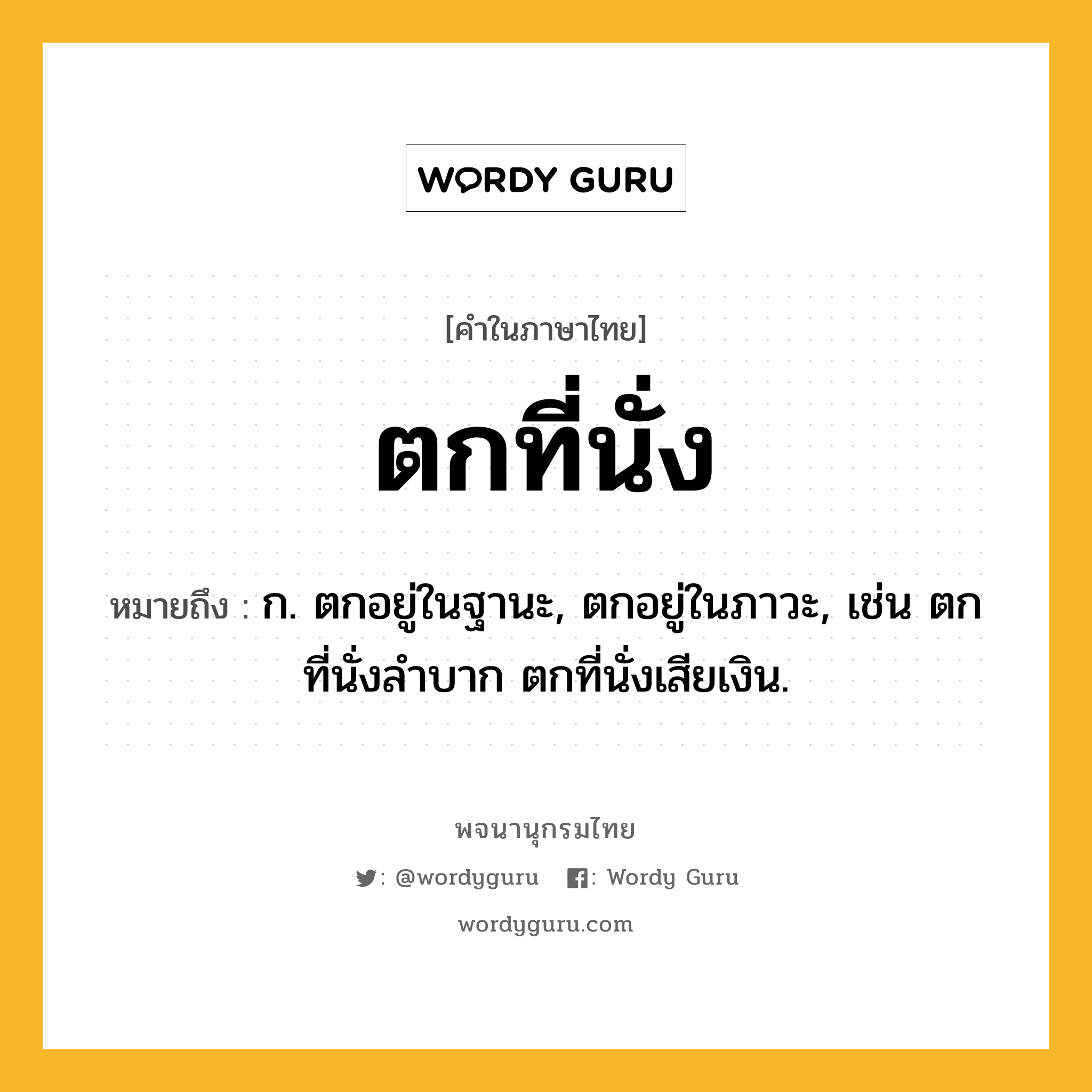 ตกที่นั่ง ความหมาย หมายถึงอะไร?, คำในภาษาไทย ตกที่นั่ง หมายถึง ก. ตกอยู่ในฐานะ, ตกอยู่ในภาวะ, เช่น ตกที่นั่งลําบาก ตกที่นั่งเสียเงิน.