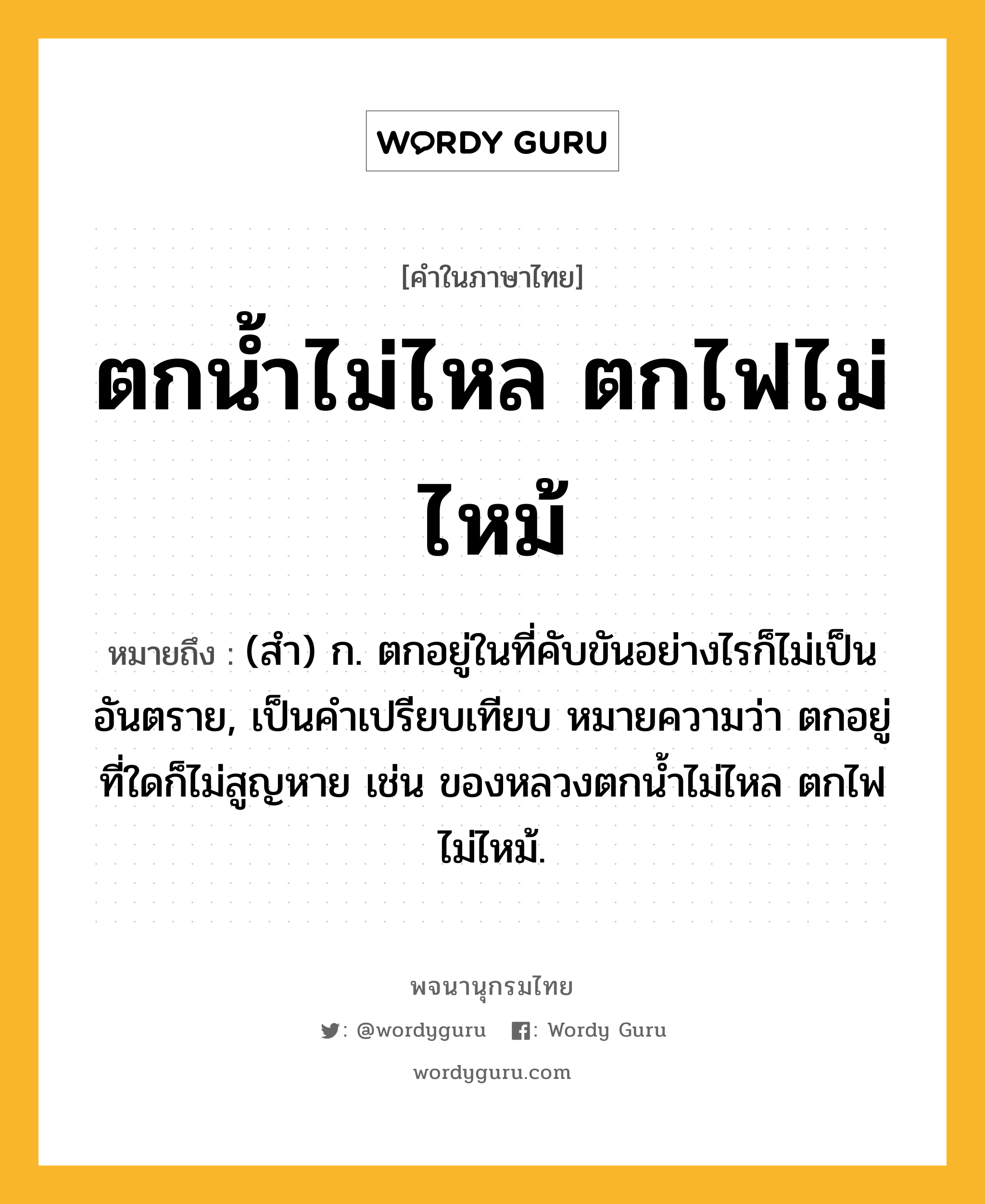 ตกน้ำไม่ไหล ตกไฟไม่ไหม้ ความหมาย หมายถึงอะไร?, คำในภาษาไทย ตกน้ำไม่ไหล ตกไฟไม่ไหม้ หมายถึง (สํา) ก. ตกอยู่ในที่คับขันอย่างไรก็ไม่เป็นอันตราย, เป็นคําเปรียบเทียบ หมายความว่า ตกอยู่ที่ใดก็ไม่สูญหาย เช่น ของหลวงตกนํ้าไม่ไหล ตกไฟไม่ไหม้.