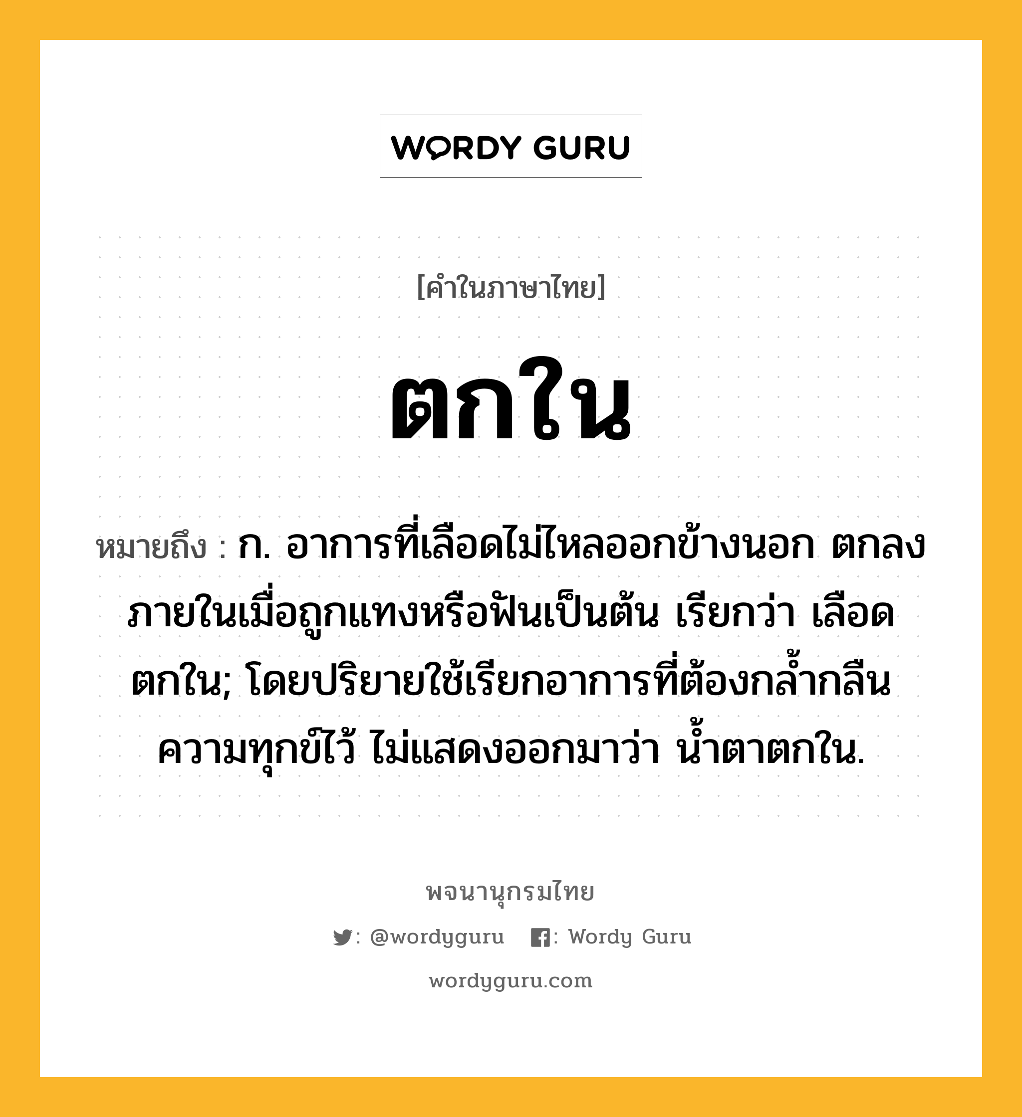 ตกใน ความหมาย หมายถึงอะไร?, คำในภาษาไทย ตกใน หมายถึง ก. อาการที่เลือดไม่ไหลออกข้างนอก ตกลงภายในเมื่อถูกแทงหรือฟันเป็นต้น เรียกว่า เลือดตกใน; โดยปริยายใช้เรียกอาการที่ต้องกลํ้ากลืนความทุกข์ไว้ ไม่แสดงออกมาว่า นํ้าตาตกใน.