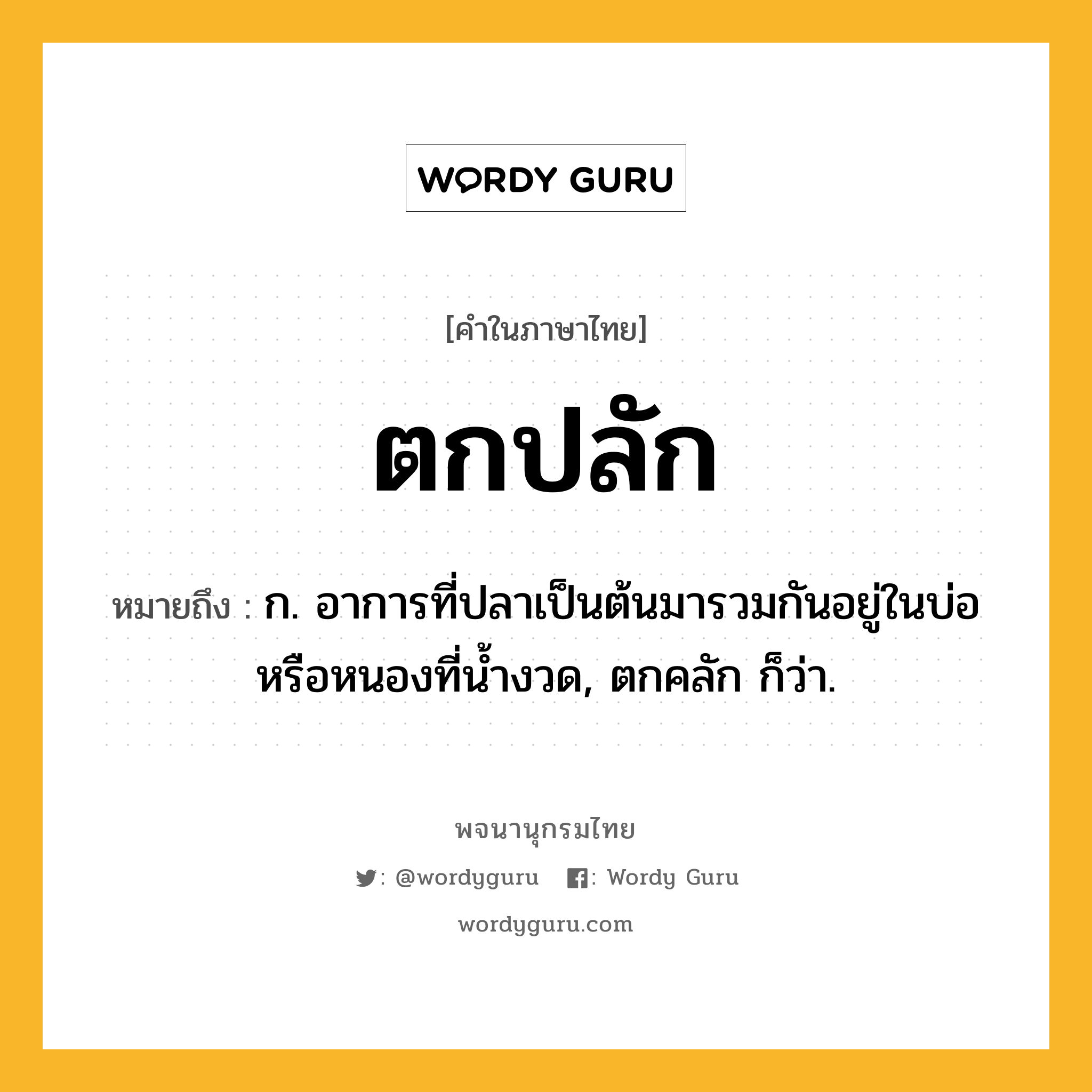 ตกปลัก ความหมาย หมายถึงอะไร?, คำในภาษาไทย ตกปลัก หมายถึง ก. อาการที่ปลาเป็นต้นมารวมกันอยู่ในบ่อหรือหนองที่นํ้างวด, ตกคลัก ก็ว่า.