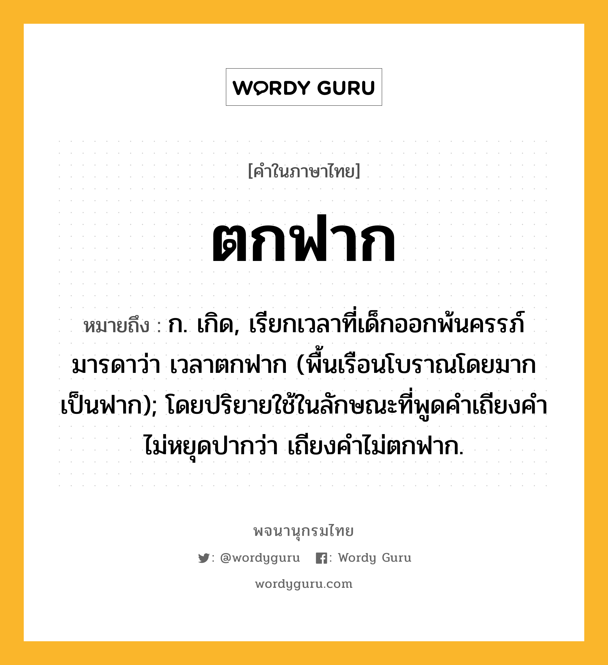 ตกฟาก ความหมาย หมายถึงอะไร?, คำในภาษาไทย ตกฟาก หมายถึง ก. เกิด, เรียกเวลาที่เด็กออกพ้นครรภ์มารดาว่า เวลาตกฟาก (พื้นเรือนโบราณโดยมากเป็นฟาก); โดยปริยายใช้ในลักษณะที่พูดคําเถียงคําไม่หยุดปากว่า เถียงคําไม่ตกฟาก.