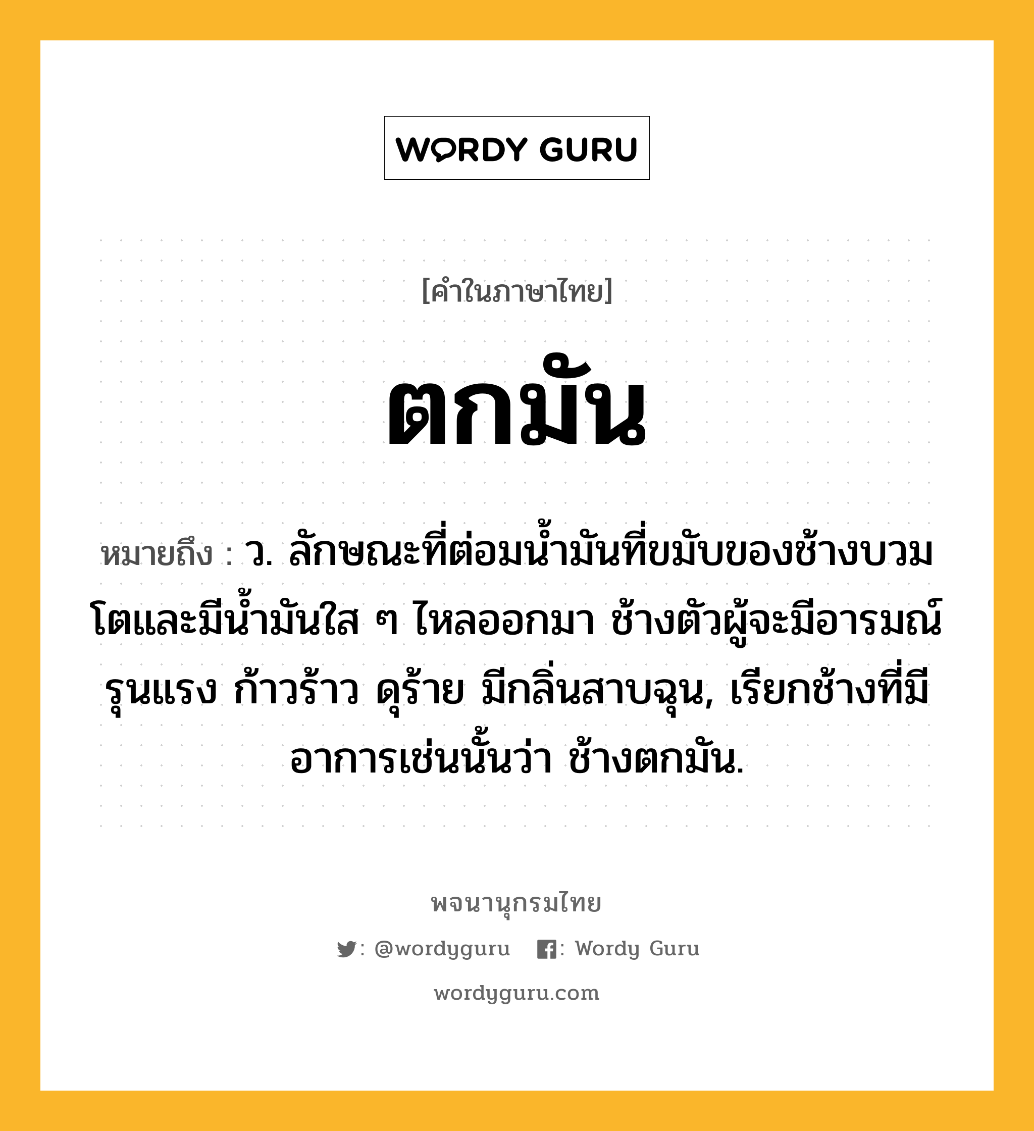 ตกมัน ความหมาย หมายถึงอะไร?, คำในภาษาไทย ตกมัน หมายถึง ว. ลักษณะที่ต่อมน้ำมันที่ขมับของช้างบวมโตและมีน้ำมันใส ๆ ไหลออกมา ช้างตัวผู้จะมีอารมณ์รุนแรง ก้าวร้าว ดุร้าย มีกลิ่นสาบฉุน, เรียกช้างที่มีอาการเช่นนั้นว่า ช้างตกมัน.