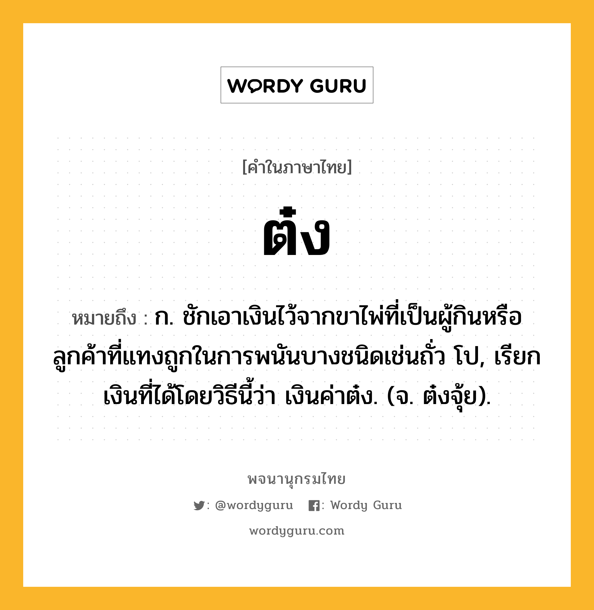 ต๋ง ความหมาย หมายถึงอะไร?, คำในภาษาไทย ต๋ง หมายถึง ก. ชักเอาเงินไว้จากขาไพ่ที่เป็นผู้กินหรือลูกค้าที่แทงถูกในการพนันบางชนิดเช่นถั่ว โป, เรียกเงินที่ได้โดยวิธีนี้ว่า เงินค่าต๋ง. (จ. ต๋งจุ้ย).