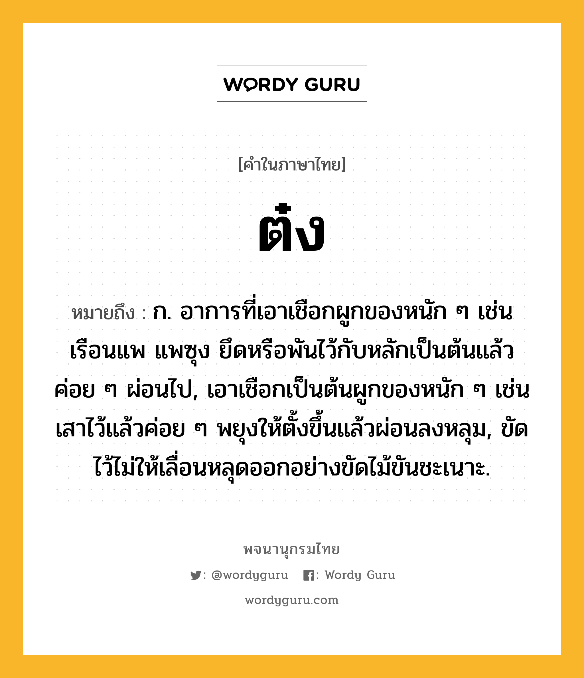 ต๋ง ความหมาย หมายถึงอะไร?, คำในภาษาไทย ต๋ง หมายถึง ก. อาการที่เอาเชือกผูกของหนัก ๆ เช่นเรือนแพ แพซุง ยึดหรือพันไว้กับหลักเป็นต้นแล้วค่อย ๆ ผ่อนไป, เอาเชือกเป็นต้นผูกของหนัก ๆ เช่นเสาไว้แล้วค่อย ๆ พยุงให้ตั้งขึ้นแล้วผ่อนลงหลุม, ขัดไว้ไม่ให้เลื่อนหลุดออกอย่างขัดไม้ขันชะเนาะ.