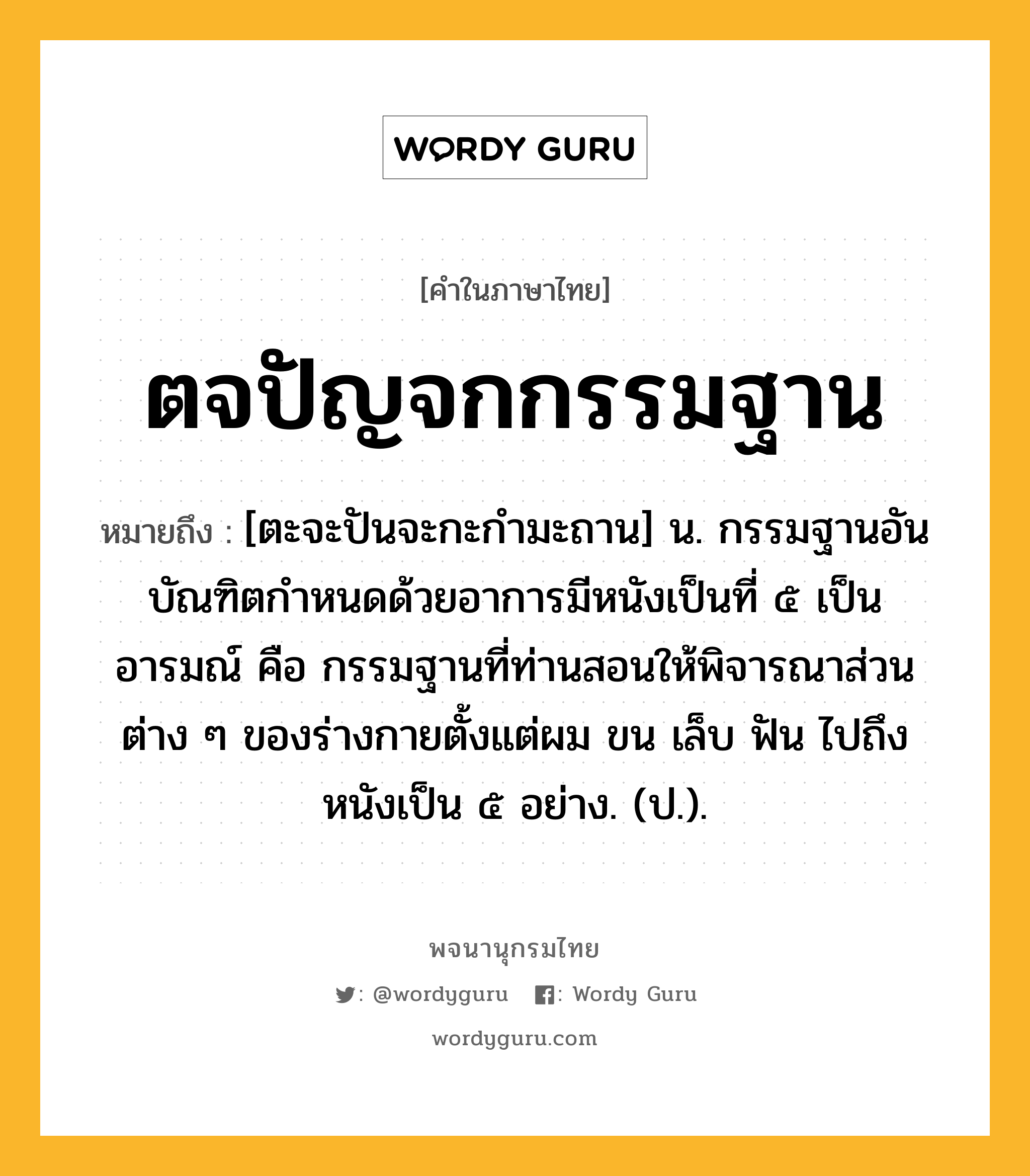 ตจปัญจกกรรมฐาน ความหมาย หมายถึงอะไร?, คำในภาษาไทย ตจปัญจกกรรมฐาน หมายถึง [ตะจะปันจะกะกำมะถาน] น. กรรมฐานอันบัณฑิตกําหนดด้วยอาการมีหนังเป็นที่ ๕ เป็นอารมณ์ คือ กรรมฐานที่ท่านสอนให้พิจารณาส่วนต่าง ๆ ของร่างกายตั้งแต่ผม ขน เล็บ ฟัน ไปถึงหนังเป็น ๕ อย่าง. (ป.).