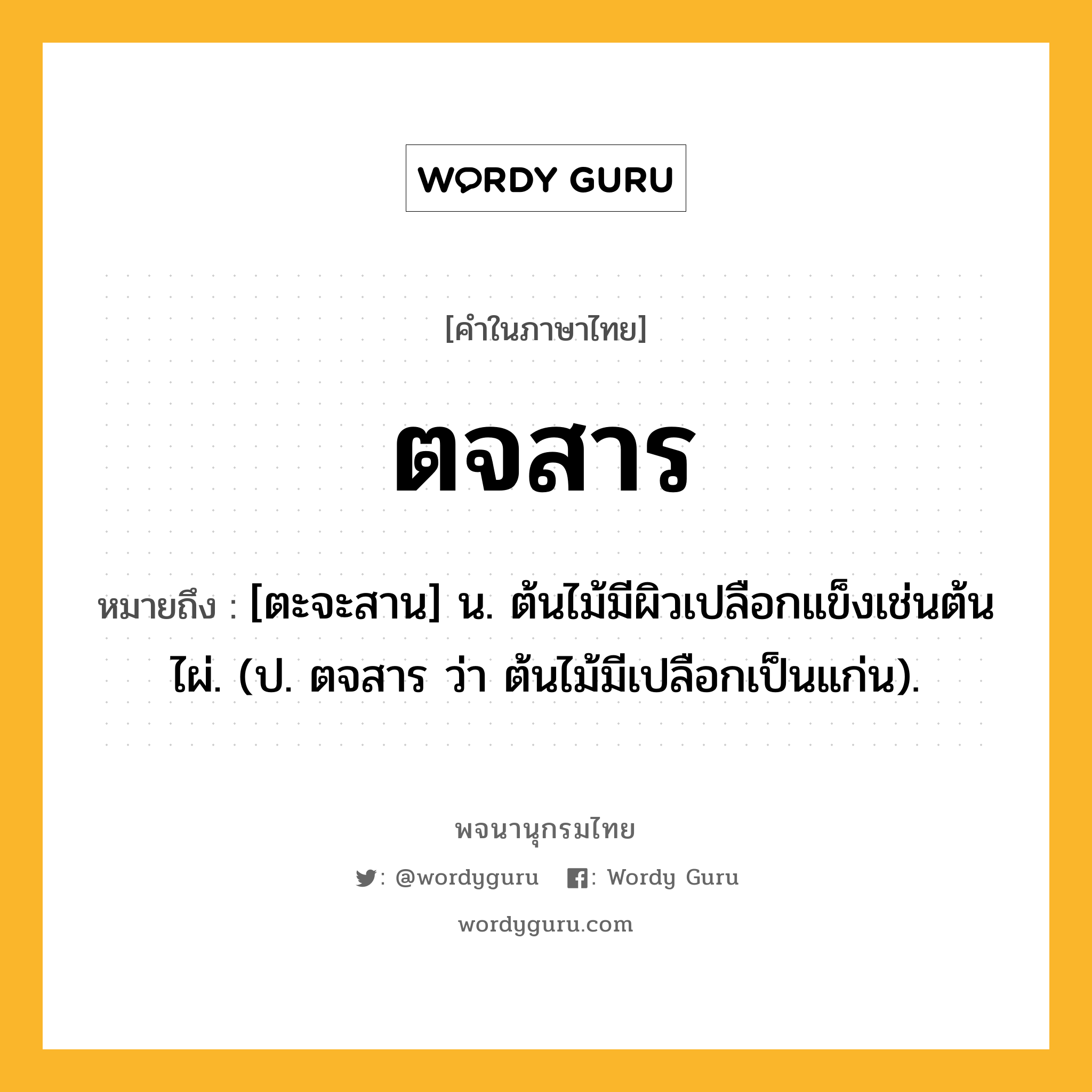 ตจสาร ความหมาย หมายถึงอะไร?, คำในภาษาไทย ตจสาร หมายถึง [ตะจะสาน] น. ต้นไม้มีผิวเปลือกแข็งเช่นต้นไผ่. (ป. ตจสาร ว่า ต้นไม้มีเปลือกเป็นแก่น).