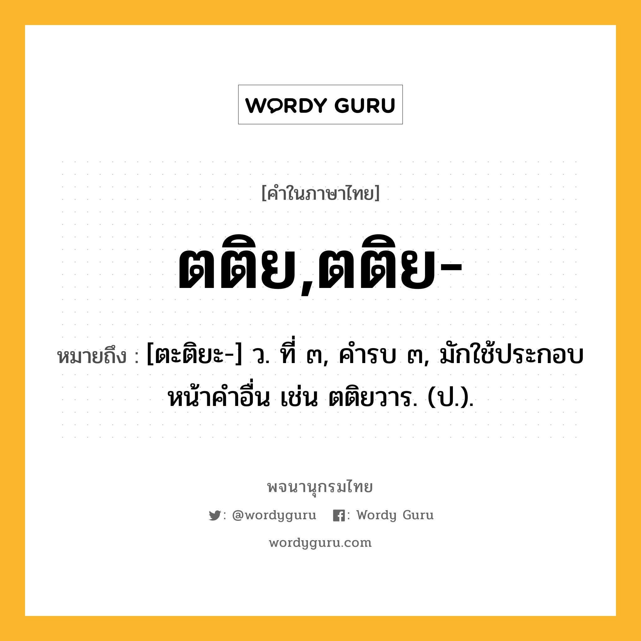 ตติย,ตติย- ความหมาย หมายถึงอะไร?, คำในภาษาไทย ตติย,ตติย- หมายถึง [ตะติยะ-] ว. ที่ ๓, คํารบ ๓, มักใช้ประกอบหน้าคําอื่น เช่น ตติยวาร. (ป.).