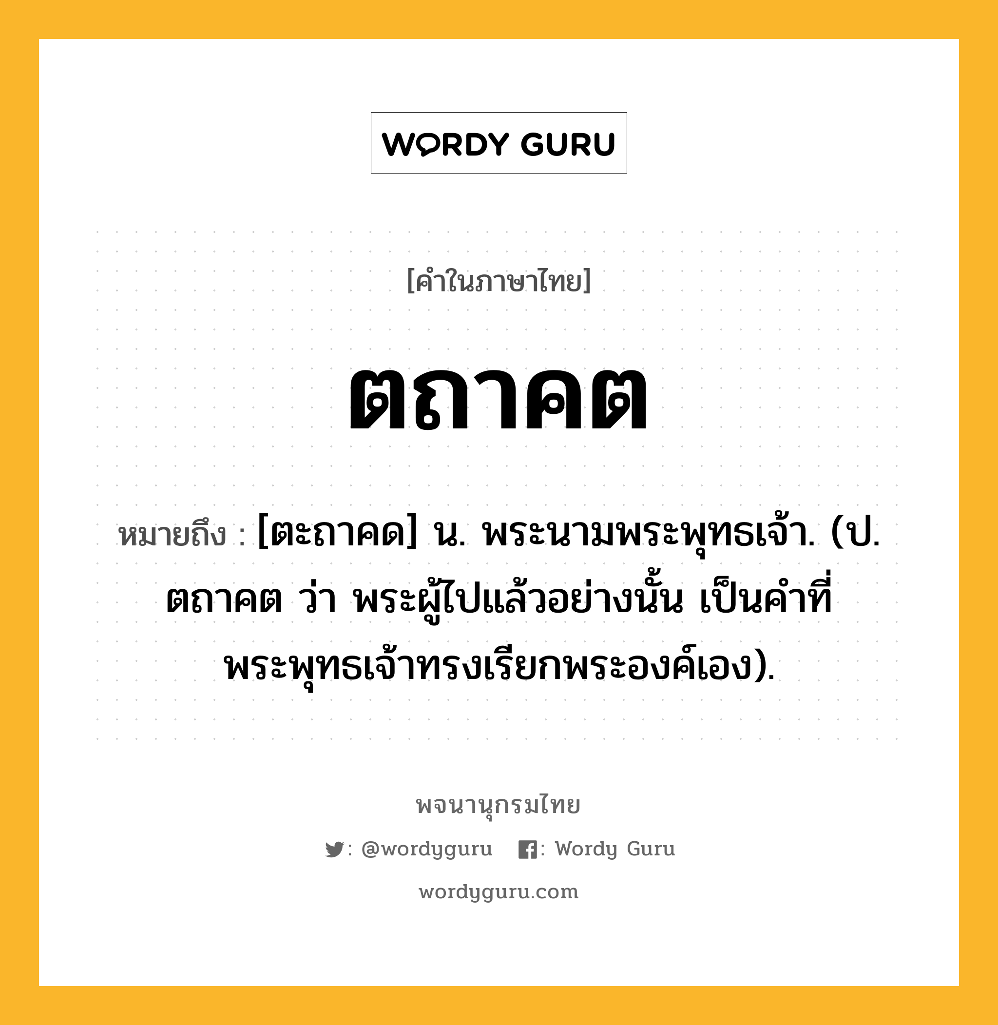 ตถาคต ความหมาย หมายถึงอะไร?, คำในภาษาไทย ตถาคต หมายถึง [ตะถาคด] น. พระนามพระพุทธเจ้า. (ป. ตถาคต ว่า พระผู้ไปแล้วอย่างนั้น เป็นคําที่พระพุทธเจ้าทรงเรียกพระองค์เอง).