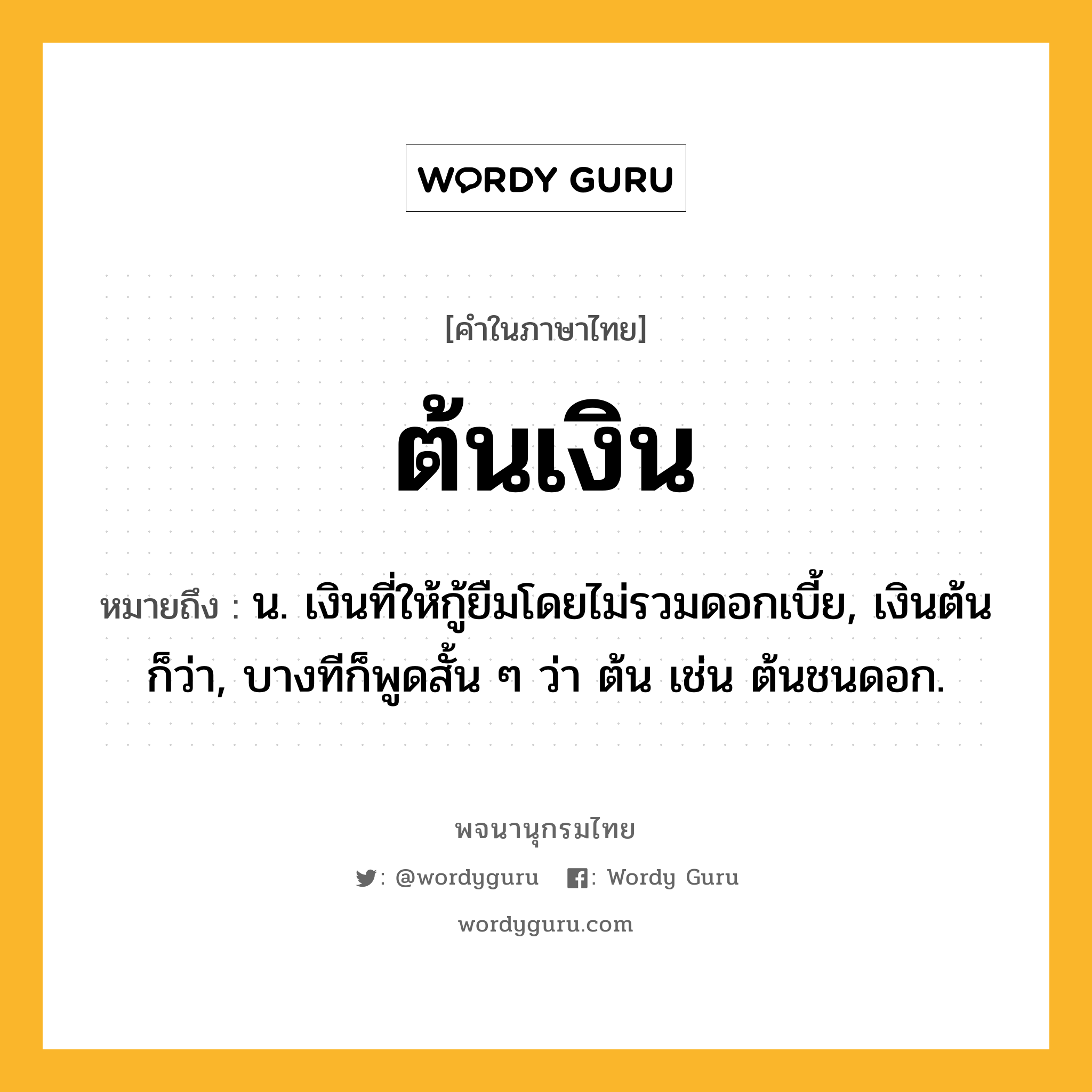 ต้นเงิน ความหมาย หมายถึงอะไร?, คำในภาษาไทย ต้นเงิน หมายถึง น. เงินที่ให้กู้ยืมโดยไม่รวมดอกเบี้ย, เงินต้น ก็ว่า, บางทีก็พูดสั้น ๆ ว่า ต้น เช่น ต้นชนดอก.