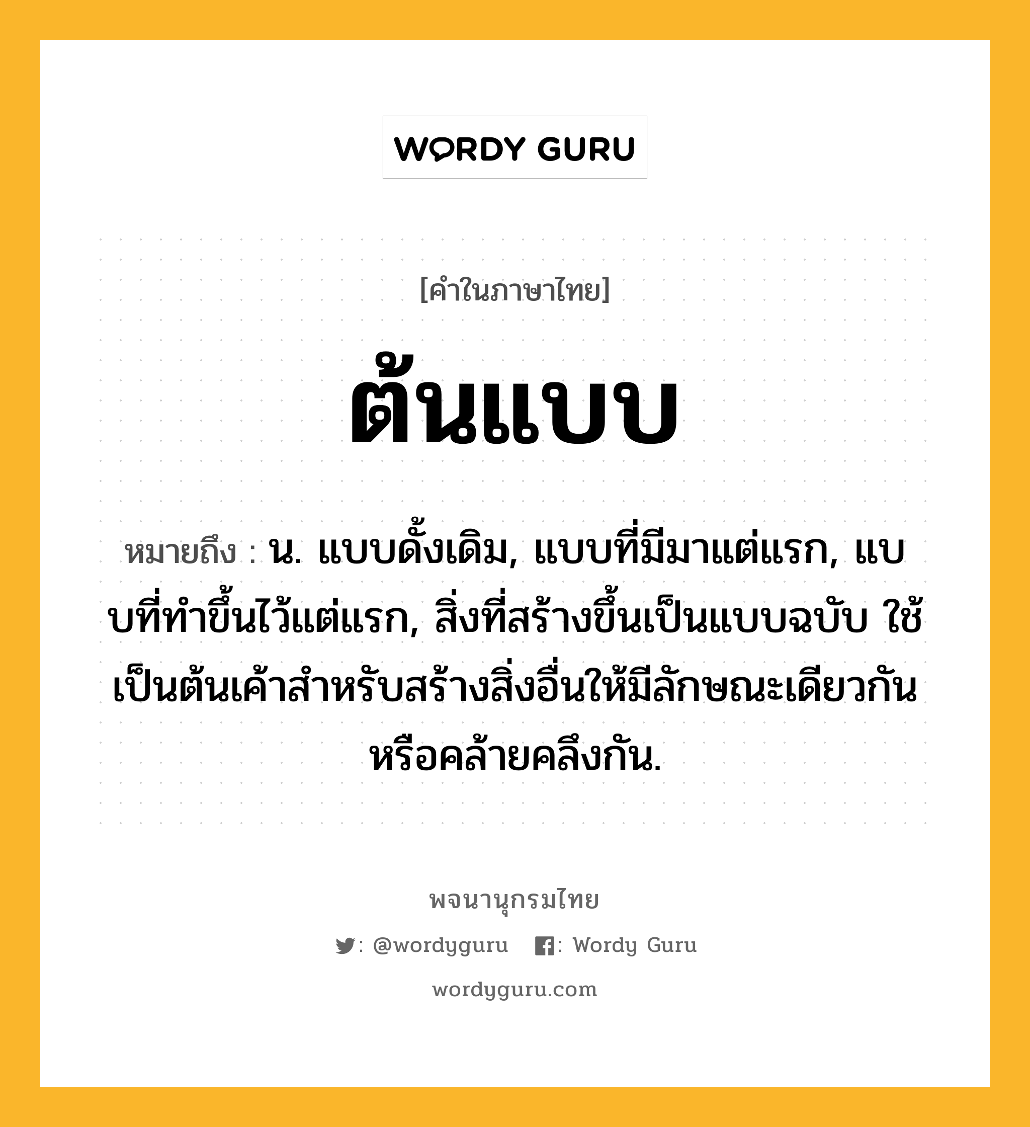 ต้นแบบ ความหมาย หมายถึงอะไร?, คำในภาษาไทย ต้นแบบ หมายถึง น. แบบดั้งเดิม, แบบที่มีมาแต่แรก, แบบที่ทําขึ้นไว้แต่แรก, สิ่งที่สร้างขึ้นเป็นแบบฉบับ ใช้เป็นต้นเค้าสําหรับสร้างสิ่งอื่นให้มีลักษณะเดียวกันหรือคล้ายคลึงกัน.