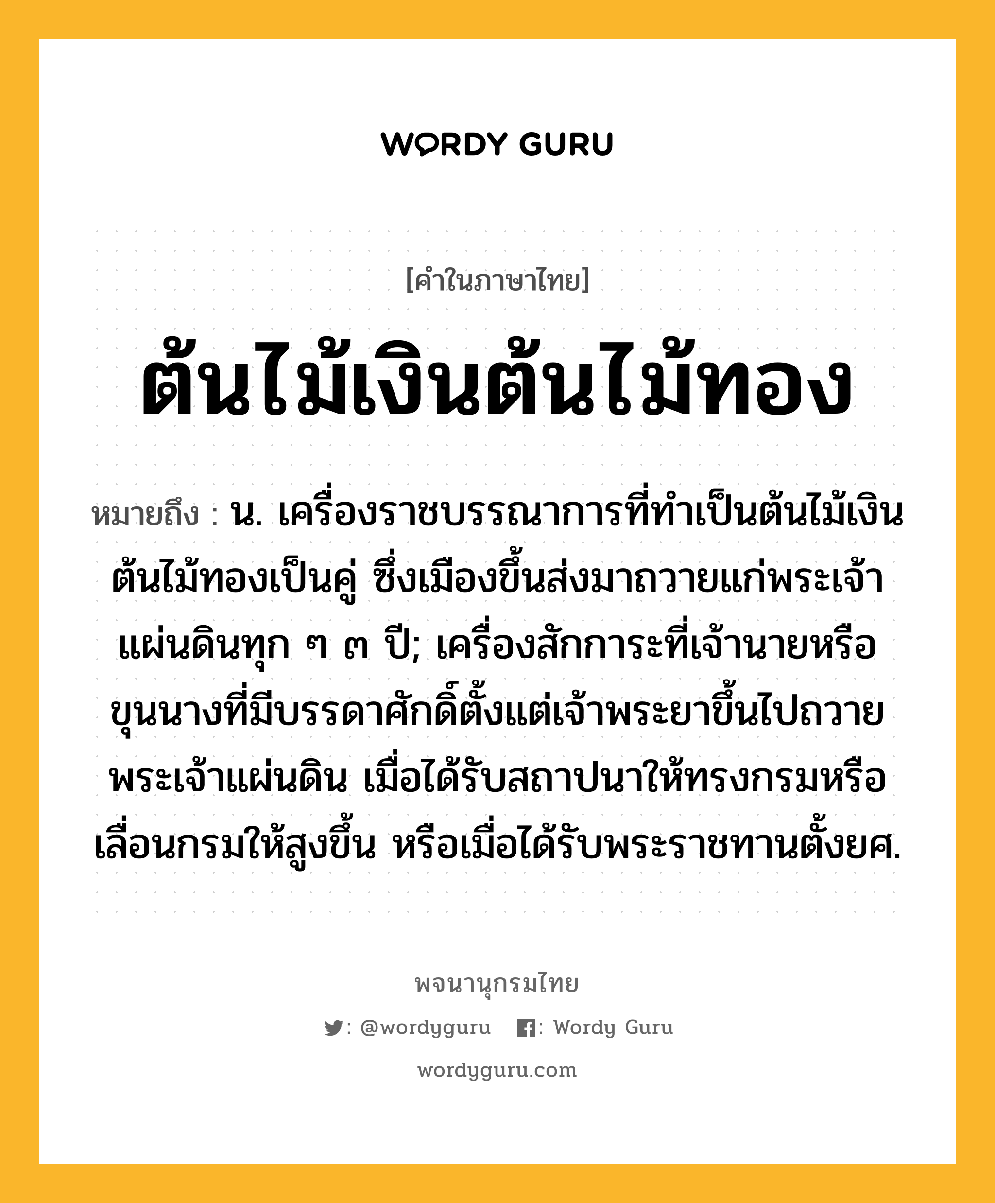 ต้นไม้เงินต้นไม้ทอง ความหมาย หมายถึงอะไร?, คำในภาษาไทย ต้นไม้เงินต้นไม้ทอง หมายถึง น. เครื่องราชบรรณาการที่ทำเป็นต้นไม้เงินต้นไม้ทองเป็นคู่ ซึ่งเมืองขึ้นส่งมาถวายแก่พระเจ้าแผ่นดินทุก ๆ ๓ ปี; เครื่องสักการะที่เจ้านายหรือขุนนางที่มีบรรดาศักดิ์ตั้งแต่เจ้าพระยาขึ้นไปถวายพระเจ้าแผ่นดิน เมื่อได้รับสถาปนาให้ทรงกรมหรือเลื่อนกรมให้สูงขึ้น หรือเมื่อได้รับพระราชทานตั้งยศ.