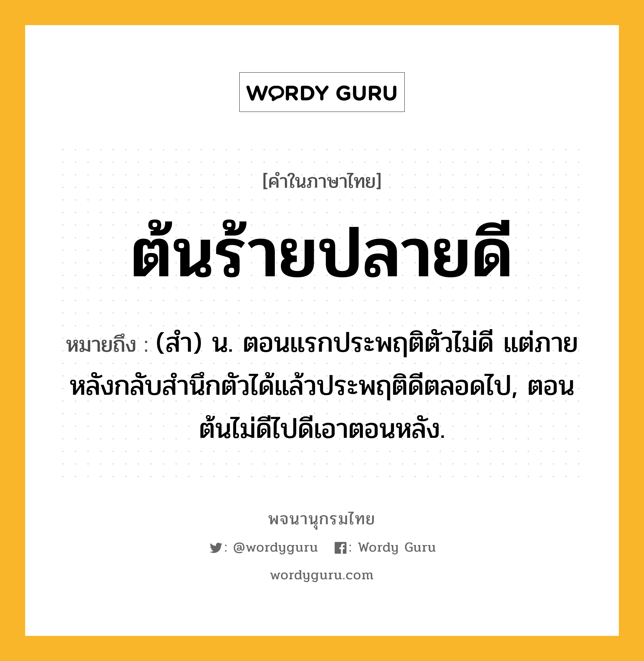 ต้นร้ายปลายดี ความหมาย หมายถึงอะไร?, คำในภาษาไทย ต้นร้ายปลายดี หมายถึง (สํา) น. ตอนแรกประพฤติตัวไม่ดี แต่ภายหลังกลับสํานึกตัวได้แล้วประพฤติดีตลอดไป, ตอนต้นไม่ดีไปดีเอาตอนหลัง.