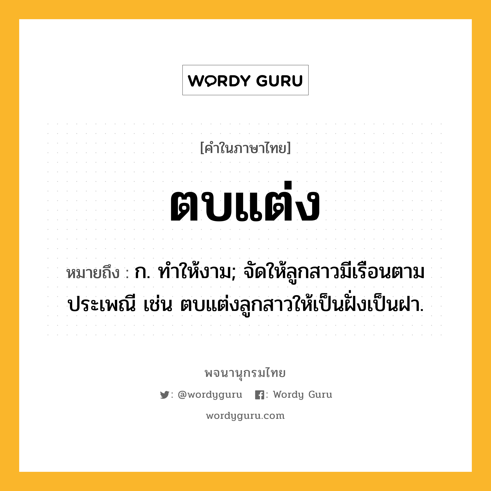 ตบแต่ง ความหมาย หมายถึงอะไร?, คำในภาษาไทย ตบแต่ง หมายถึง ก. ทําให้งาม; จัดให้ลูกสาวมีเรือนตามประเพณี เช่น ตบแต่งลูกสาวให้เป็นฝั่งเป็นฝา.