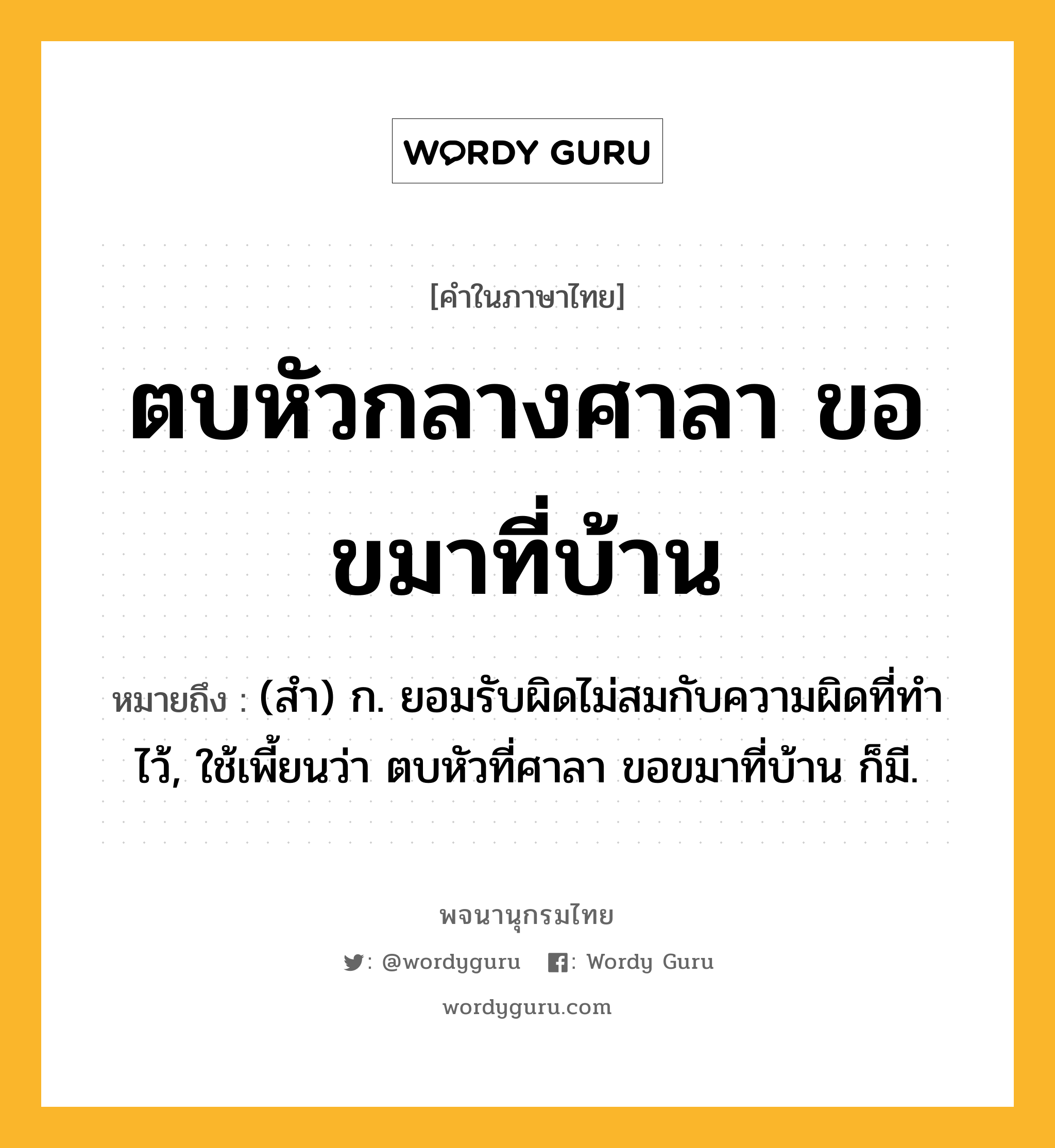 ตบหัวกลางศาลา ขอขมาที่บ้าน ความหมาย หมายถึงอะไร?, คำในภาษาไทย ตบหัวกลางศาลา ขอขมาที่บ้าน หมายถึง (สํา) ก. ยอมรับผิดไม่สมกับความผิดที่ทําไว้, ใช้เพี้ยนว่า ตบหัวที่ศาลา ขอขมาที่บ้าน ก็มี.