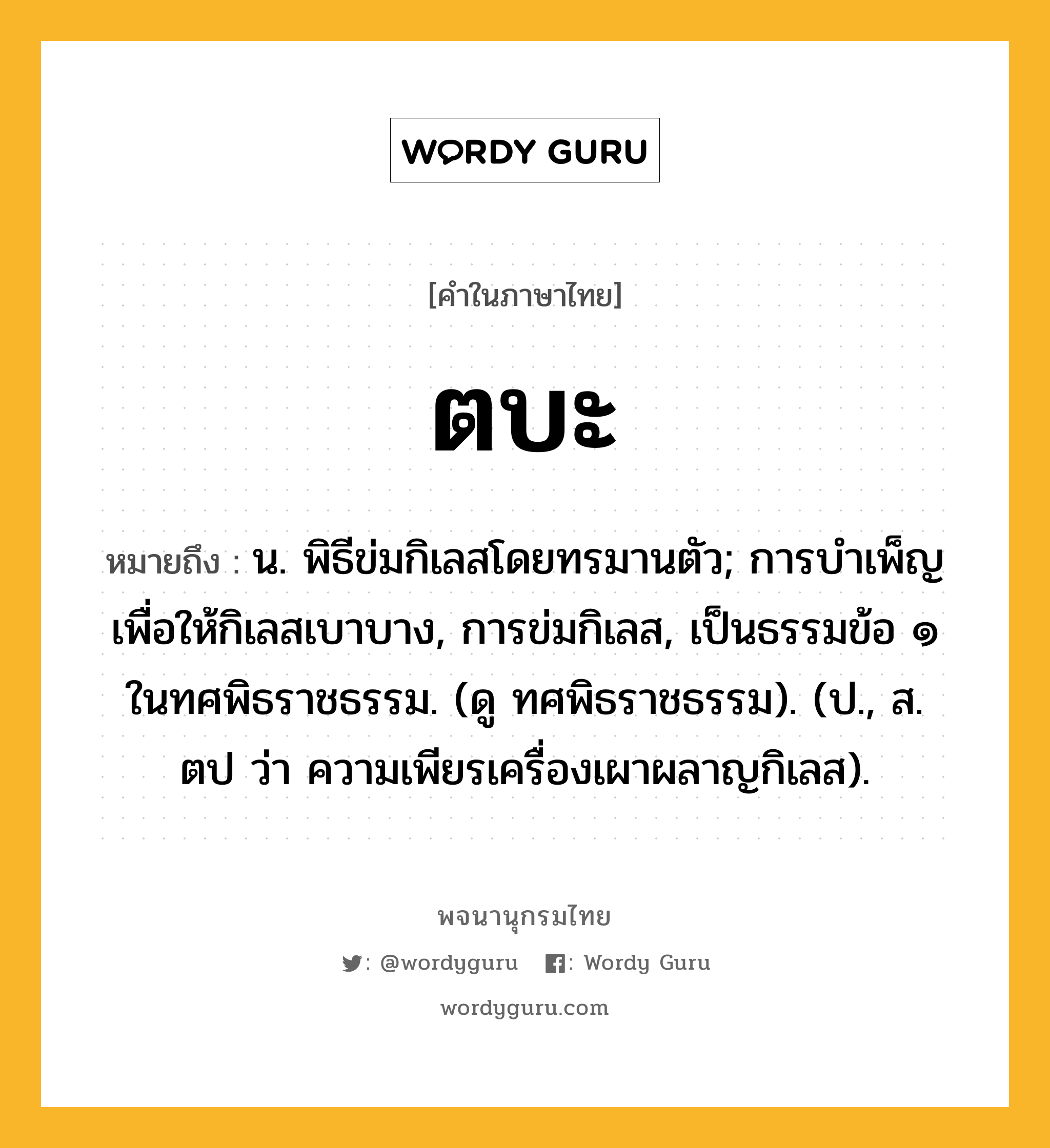 ตบะ ความหมาย หมายถึงอะไร?, คำในภาษาไทย ตบะ หมายถึง น. พิธีข่มกิเลสโดยทรมานตัว; การบําเพ็ญเพื่อให้กิเลสเบาบาง, การข่มกิเลส, เป็นธรรมข้อ ๑ ในทศพิธราชธรรม. (ดู ทศพิธราชธรรม). (ป., ส. ตป ว่า ความเพียรเครื่องเผาผลาญกิเลส).