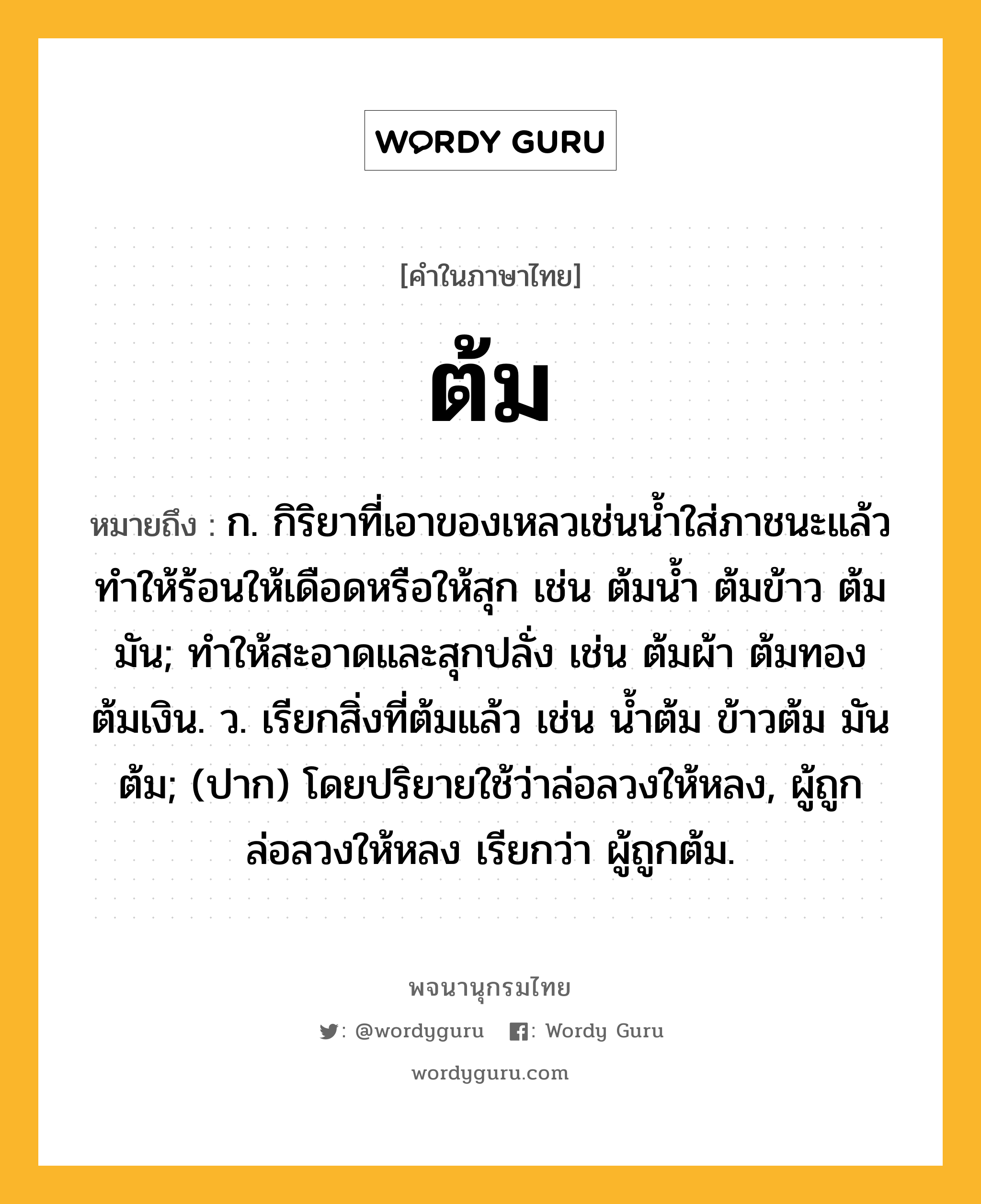 ต้ม ความหมาย หมายถึงอะไร?, คำในภาษาไทย ต้ม หมายถึง ก. กิริยาที่เอาของเหลวเช่นนํ้าใส่ภาชนะแล้วทําให้ร้อนให้เดือดหรือให้สุก เช่น ต้มนํ้า ต้มข้าว ต้มมัน; ทําให้สะอาดและสุกปลั่ง เช่น ต้มผ้า ต้มทอง ต้มเงิน. ว. เรียกสิ่งที่ต้มแล้ว เช่น นํ้าต้ม ข้าวต้ม มันต้ม; (ปาก) โดยปริยายใช้ว่าล่อลวงให้หลง, ผู้ถูกล่อลวงให้หลง เรียกว่า ผู้ถูกต้ม.