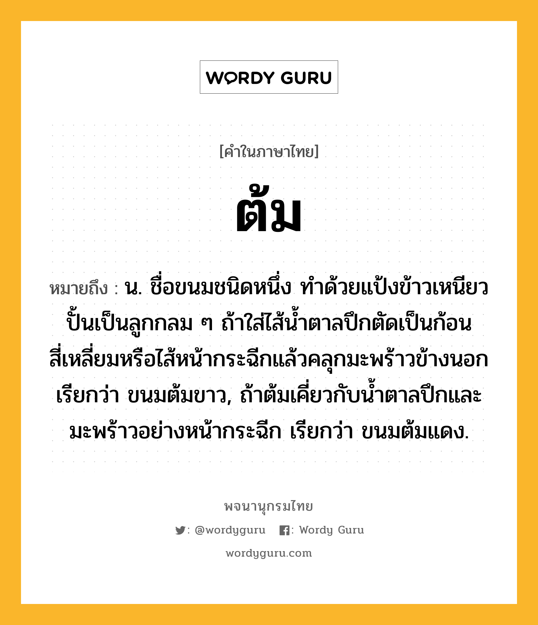 ต้ม ความหมาย หมายถึงอะไร?, คำในภาษาไทย ต้ม หมายถึง น. ชื่อขนมชนิดหนึ่ง ทําด้วยแป้งข้าวเหนียวปั้นเป็นลูกกลม ๆ ถ้าใส่ไส้นํ้าตาลปึกตัดเป็นก้อนสี่เหลี่ยมหรือไส้หน้ากระฉีกแล้วคลุกมะพร้าวข้างนอก เรียกว่า ขนมต้มขาว, ถ้าต้มเคี่ยวกับนํ้าตาลปึกและมะพร้าวอย่างหน้ากระฉีก เรียกว่า ขนมต้มแดง.