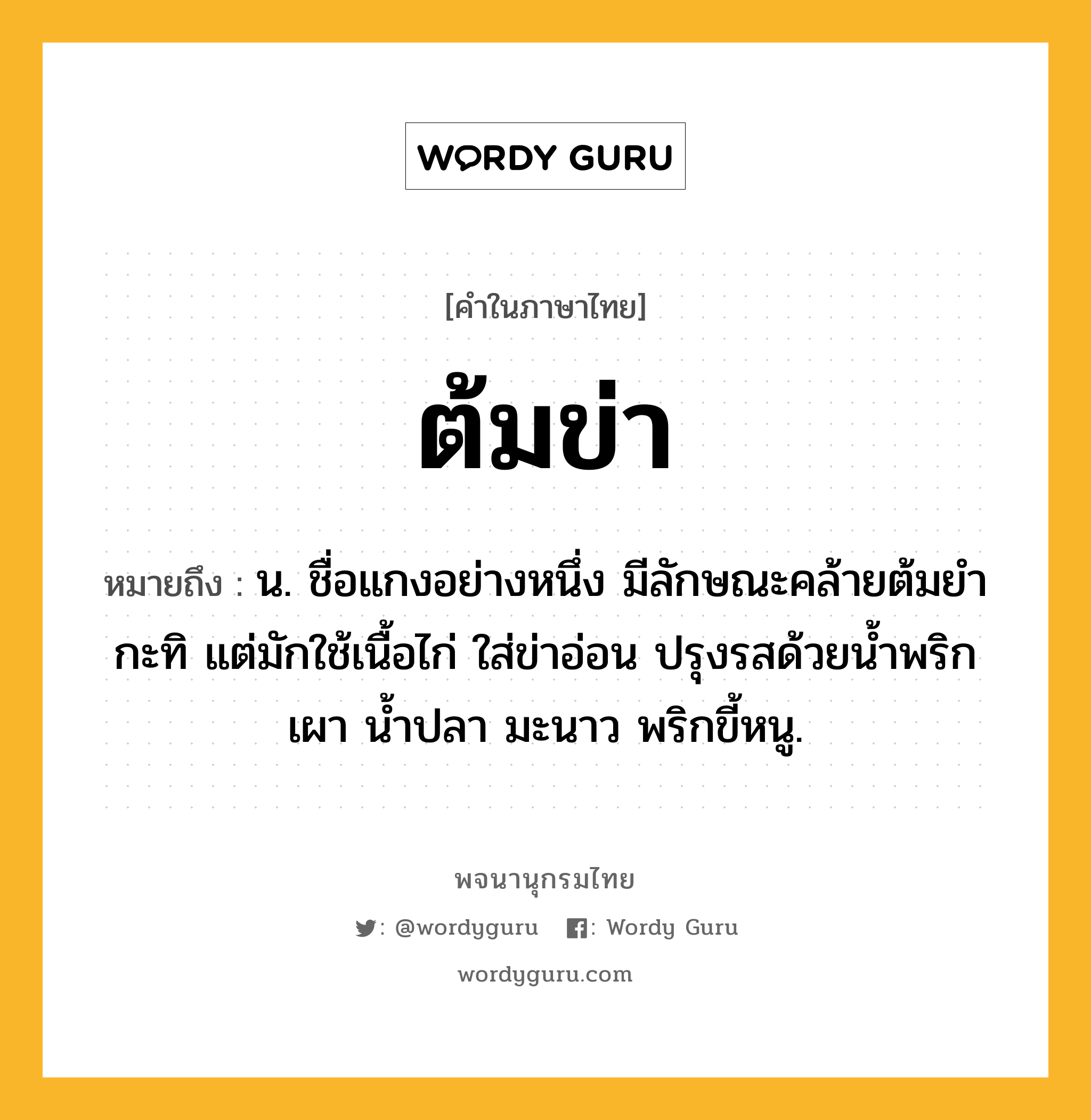 ต้มข่า ความหมาย หมายถึงอะไร?, คำในภาษาไทย ต้มข่า หมายถึง น. ชื่อแกงอย่างหนึ่ง มีลักษณะคล้ายต้มยํากะทิ แต่มักใช้เนื้อไก่ ใส่ข่าอ่อน ปรุงรสด้วยนํ้าพริกเผา นํ้าปลา มะนาว พริกขี้หนู.