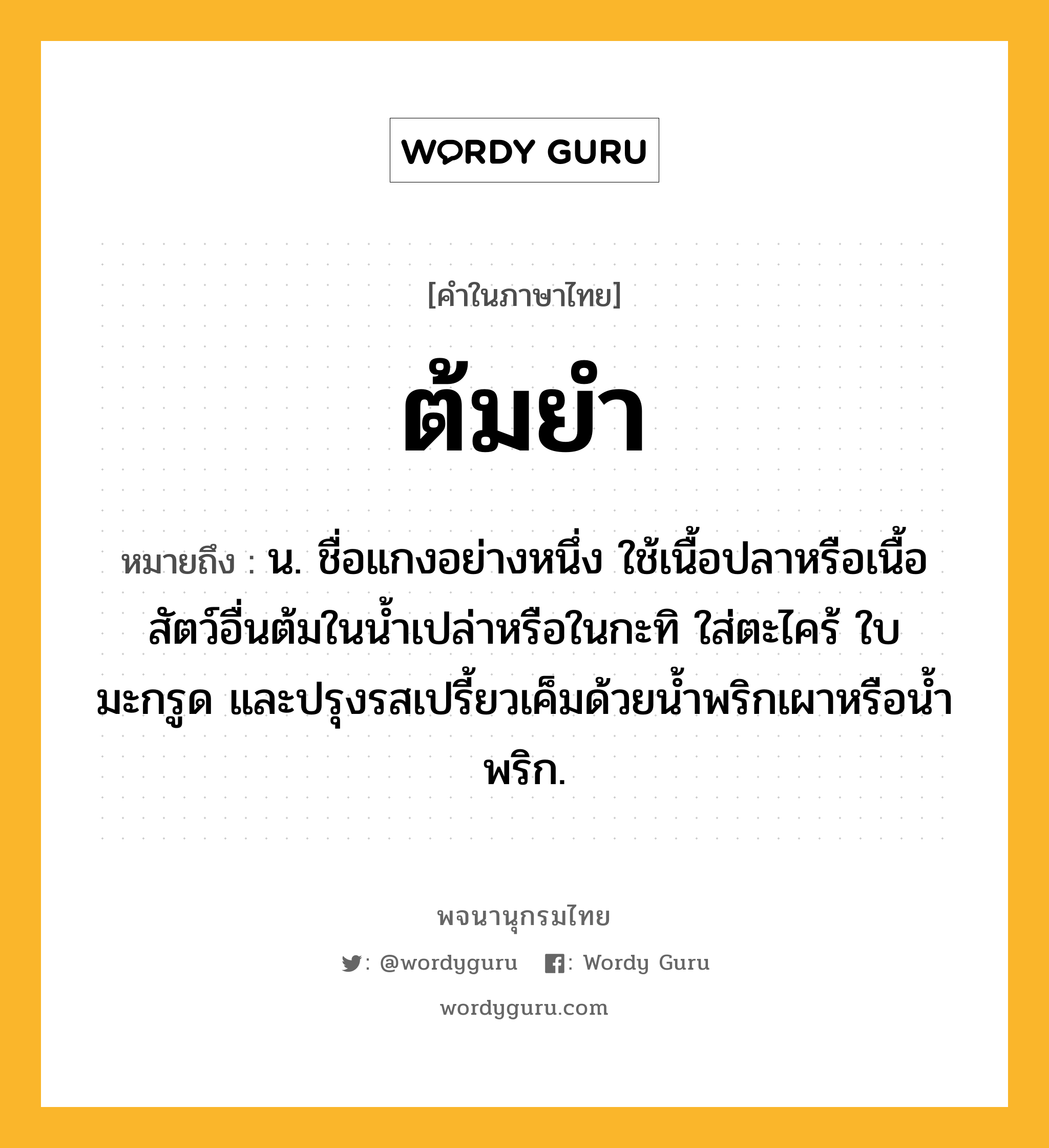 ต้มยำ ความหมาย หมายถึงอะไร?, คำในภาษาไทย ต้มยำ หมายถึง น. ชื่อแกงอย่างหนึ่ง ใช้เนื้อปลาหรือเนื้อสัตว์อื่นต้มในนํ้าเปล่าหรือในกะทิ ใส่ตะไคร้ ใบมะกรูด และปรุงรสเปรี้ยวเค็มด้วยนํ้าพริกเผาหรือนํ้าพริก.