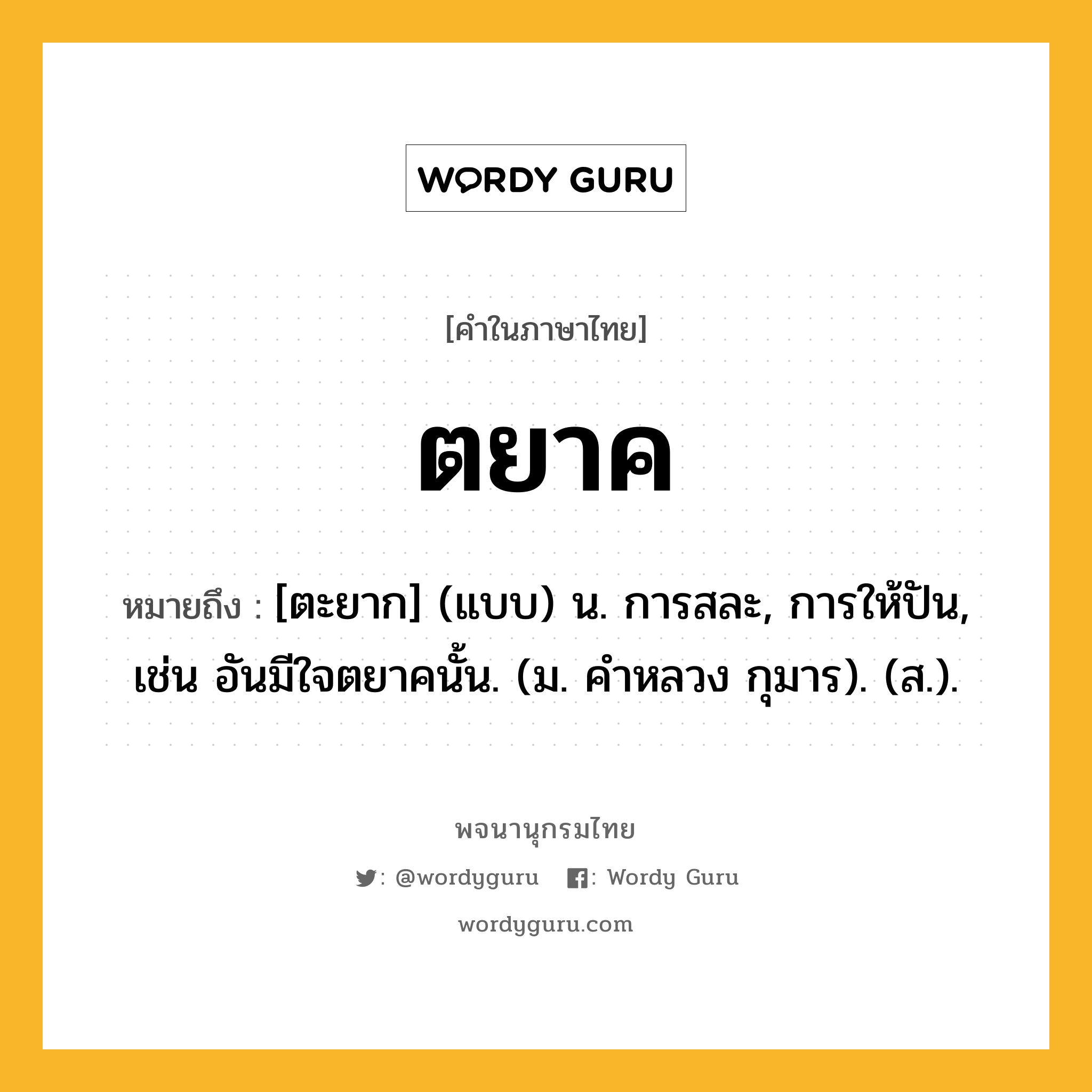 ตยาค ความหมาย หมายถึงอะไร?, คำในภาษาไทย ตยาค หมายถึง [ตะยาก] (แบบ) น. การสละ, การให้ปัน, เช่น อันมีใจตยาคนั้น. (ม. คําหลวง กุมาร). (ส.).