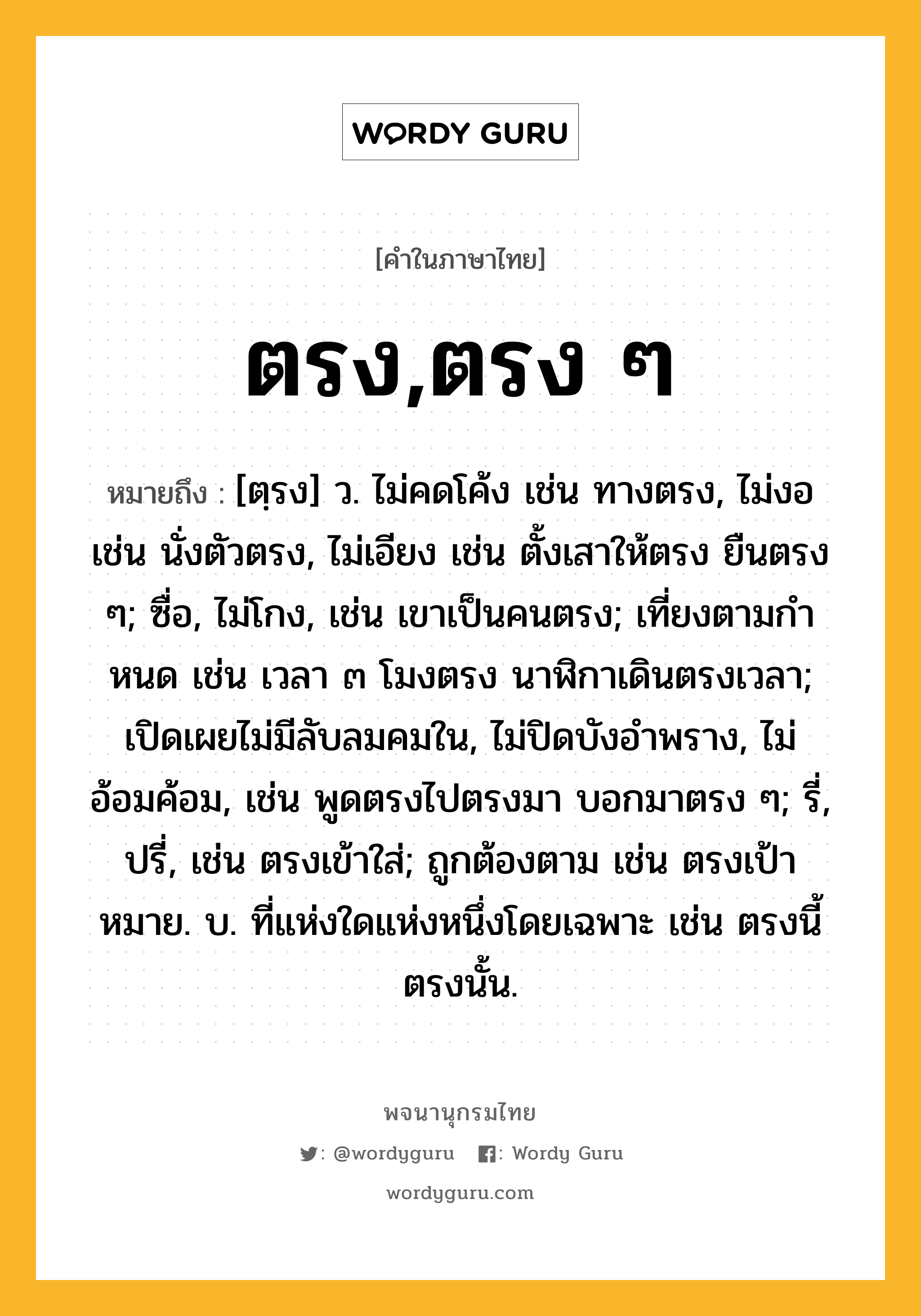 ตรง,ตรง ๆ ความหมาย หมายถึงอะไร?, คำในภาษาไทย ตรง,ตรง ๆ หมายถึง [ตฺรง] ว. ไม่คดโค้ง เช่น ทางตรง, ไม่งอ เช่น นั่งตัวตรง, ไม่เอียง เช่น ตั้งเสาให้ตรง ยืนตรง ๆ; ซื่อ, ไม่โกง, เช่น เขาเป็นคนตรง; เที่ยงตามกําหนด เช่น เวลา ๓ โมงตรง นาฬิกาเดินตรงเวลา; เปิดเผยไม่มีลับลมคมใน, ไม่ปิดบังอําพราง, ไม่อ้อมค้อม, เช่น พูดตรงไปตรงมา บอกมาตรง ๆ; รี่, ปรี่, เช่น ตรงเข้าใส่; ถูกต้องตาม เช่น ตรงเป้าหมาย. บ. ที่แห่งใดแห่งหนึ่งโดยเฉพาะ เช่น ตรงนี้ ตรงนั้น.