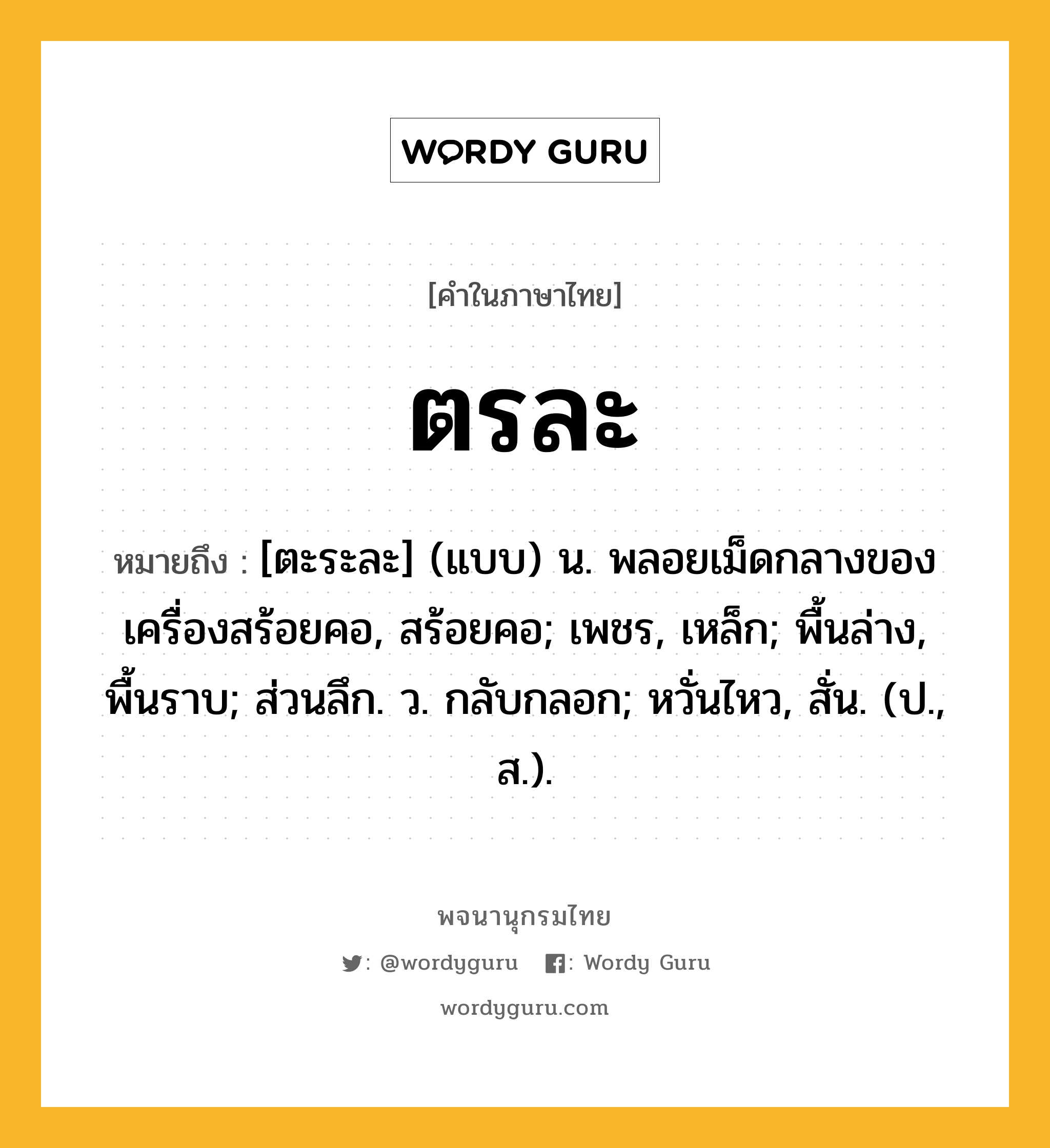 ตรละ ความหมาย หมายถึงอะไร?, คำในภาษาไทย ตรละ หมายถึง [ตะระละ] (แบบ) น. พลอยเม็ดกลางของเครื่องสร้อยคอ, สร้อยคอ; เพชร, เหล็ก; พื้นล่าง, พื้นราบ; ส่วนลึก. ว. กลับกลอก; หวั่นไหว, สั่น. (ป., ส.).