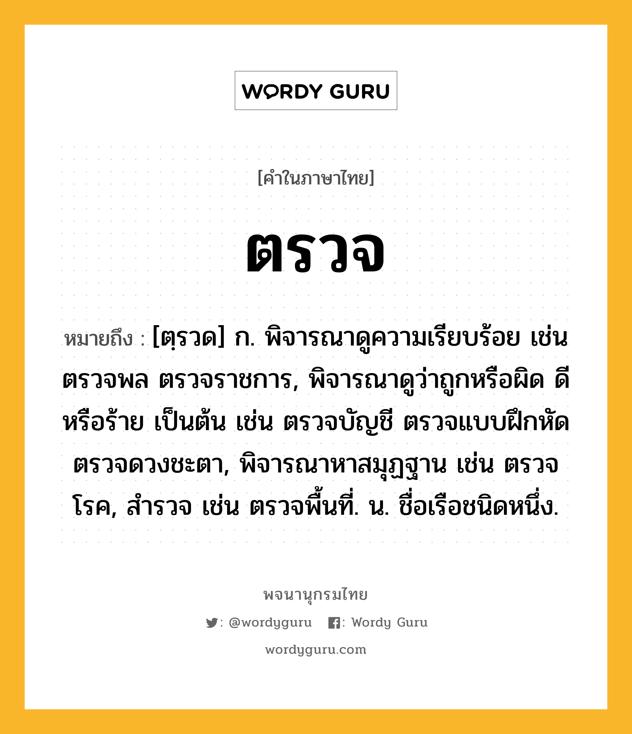 ตรวจ ความหมาย หมายถึงอะไร?, คำในภาษาไทย ตรวจ หมายถึง [ตฺรวด] ก. พิจารณาดูความเรียบร้อย เช่น ตรวจพล ตรวจราชการ, พิจารณาดูว่าถูกหรือผิด ดีหรือร้าย เป็นต้น เช่น ตรวจบัญชี ตรวจแบบฝึกหัด ตรวจดวงชะตา, พิจารณาหาสมุฏฐาน เช่น ตรวจโรค, สํารวจ เช่น ตรวจพื้นที่. น. ชื่อเรือชนิดหนึ่ง.