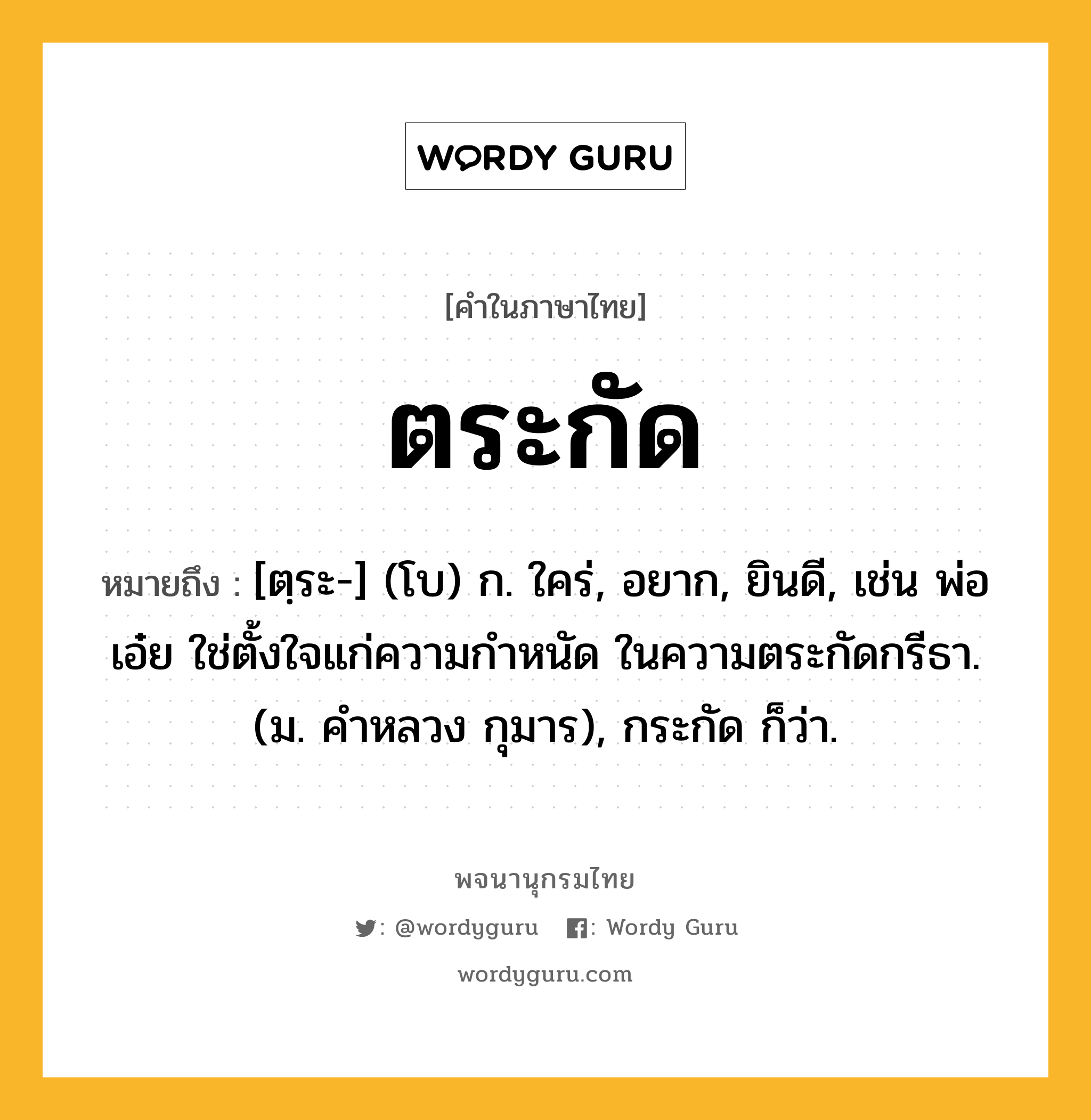 ตระกัด ความหมาย หมายถึงอะไร?, คำในภาษาไทย ตระกัด หมายถึง [ตฺระ-] (โบ) ก. ใคร่, อยาก, ยินดี, เช่น พ่อเอ๋ย ใช่ตั้งใจแก่ความกําหนัด ในความตระกัดกรีธา. (ม. คําหลวง กุมาร), กระกัด ก็ว่า.