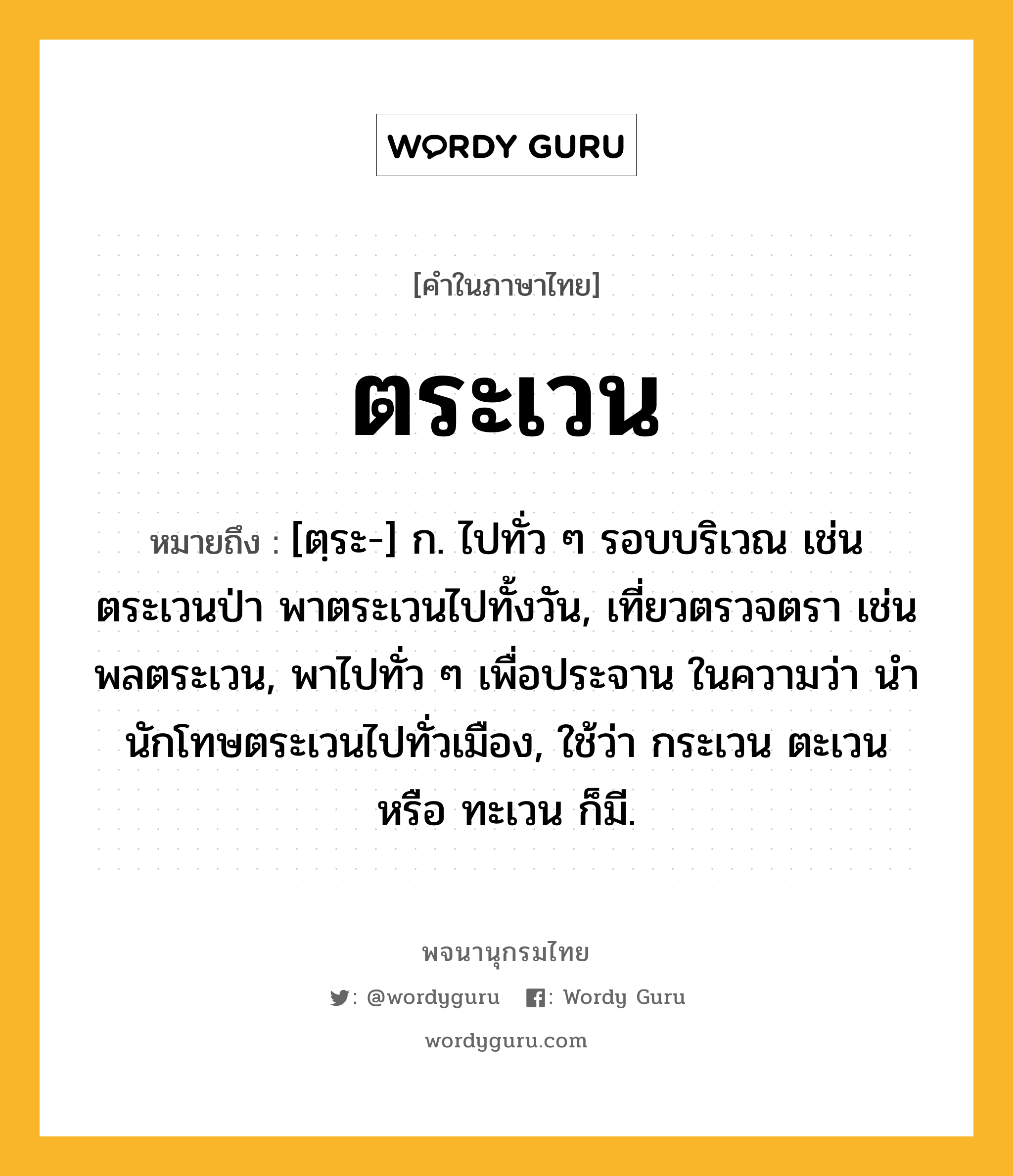 ตระเวน ความหมาย หมายถึงอะไร?, คำในภาษาไทย ตระเวน หมายถึง [ตฺระ-] ก. ไปทั่ว ๆ รอบบริเวณ เช่น ตระเวนป่า พาตระเวนไปทั้งวัน, เที่ยวตรวจตรา เช่น พลตระเวน, พาไปทั่ว ๆ เพื่อประจาน ในความว่า นํานักโทษตระเวนไปทั่วเมือง, ใช้ว่า กระเวน ตะเวน หรือ ทะเวน ก็มี.